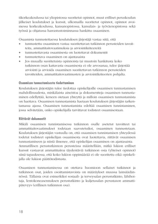 tikorkeakoulussa tai yliopistossa suoritetut opinnot, muut erilliset peruskoulun
jälkeiset koulutukset ja kurssit, ulkomailla suoritetut opinnot, opinnot avoimessa korkeakoulussa, kansanopistossa, kansalais- ja työväenopistossa sekä
työssä ja ohjatussa harrastustoiminnassa hankittu osaaminen.
Osaamista tunnustettaessa koulutuksen järjestäjä vastaa siitä, että
 tunnustettu osaaminen vastaa suoritettavan tutkinnon perusteiden tavoitteita, ammattitaitovaatimuksia ja arviointikriteereitä
 tunnustettavasta osaamisesta on luotettavat dokumentit
 tunnustettava osaaminen on ajantasaista
 Jos muualla suoritetuista opinnoista tai muutoin hankitusta koko
tutkinnon osan kattavasta osaamisesta ei ole arvosanaa, tulee järjestää
arviointi ja arvioida osaaminen suoritettavan tutkinnon perusteiden
tavoitteiden, ammattitaitovaatimusten ja arviointikriteerien pohjalta.
Osaamisen tunnustamisesta tiedottaminen
Koulutuksen järjestäjän tulee tiedottaa opiskelijoille osaamisen tunnustamisen
mahdollisuudesta, minkälaista aineistoa ja dokumentteja osaamisen tunnustaminen edellyttää, keneen otetaan yhteyttä ja milloin osaamisen tunnustamista
on haettava. Osaamisen tunnustamista haetaan koulutuksen järjestäjän tarkentamassa ajassa. Osaamisen tunnustamista edeltää osaamisen tunnistaminen,
jossa selvitetään, onko opiskelijalla tarvittavat todisteet osaamisestaan.
Riittävät dokumentit
Mikäli osaamisen tunnistamisessa tutkinnon osalle asetetut tavoitteet tai
ammattitaitovaatimukset todetaan saavutetuiksi, osaaminen tunnustetaan.
Koulutuksen järjestäjän vastuulla on, että osaamisen tunnistamisen yhteydessä
todetut todisteet opiskelijan osaamisesta ovat luotettavia, riittävät osaamisen
tunnustamiseen ja niistä ilmenee, että opiskelijan osaaminen on ajantasaista.
Ammatillisen perustutkinnon perusteissa määritellään, mitkä lukion erilliset
kurssit vastaavat ammattitaitoa täydentäviä tutkinnon osia (yhteiset opinnot)
siinä tapauksessa, että koko lukion oppimäärää ei ole suoritettu eikä opiskelijalla ole lukion päättötodistusta.
Osaamisen tunnustamisessa on otettava huomioon sellaiset tutkinnot ja
tutkinnon osat, joiden osoittamistavoista on määräykset muussa lainsäädännössä. Tällaisia ovat esimerkiksi sosiaali- ja terveysalan perustutkinto, lähihoitaja, lentokoneasennuksen perustutkinto ja kuljetusalan perustason ammattipätevyys (erillinen tutkinnon osa).

18

 