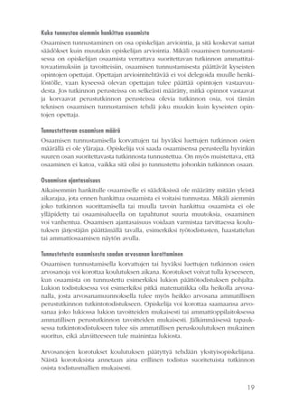 Kuka tunnustaa aiemmin hankittua osaamista
Osaamisen tunnustaminen on osa opiskelijan arviointia, ja sitä koskevat samat
säädökset kuin muutakin opiskelijan arviointia. Mikäli osaamisen tunnustamisessa on opiskelijan osaamista verrattava suoritettavan tutkinnon ammattitaitovaatimuksiin ja tavoitteisiin, osaamisen tunnustamisesta päättävät kyseisten
opintojen opettajat. Opettajan arviointitehtävää ei voi delegoida muulle henkilöstölle, vaan kyseessä olevan opettajan tulee päättää opintojen vastaavuudesta. Jos tutkinnon perusteissa on selkeästi määrätty, mitkä opinnot vastaavat
ja korvaavat perustutkinnon perusteissa olevia tutkinnon osia, voi tämän
teknisen osaamisen tunnustamisen tehdä joku muukin kuin kyseisten opintojen opettaja.
Tunnustettavan osaamisen määrä
Osaamisen tunnustamisella korvattujen tai hyväksi luettujen tutkinnon osien
määrällä ei ole ylärajaa. Opiskelija voi saada osaamisensa perusteella hyvinkin
suuren osan suoritettavasta tutkinnosta tunnustettua. On myös muistettava, että
osaaminen ei katoa, vaikka sitä olisi jo tunnustettu johonkin tutkinnon osaan.
Osaamisen ajantasaisuus
Aikaisemmin hankitulle osaamiselle ei säädöksissä ole määrätty mitään yleistä
aikarajaa, jota ennen hankittua osaamista ei voitaisi tunnustaa. Mikäli aiemmin
joko tutkinnon suorittamisella tai muulla tavoin hankittua osaamista ei ole
ylläpidetty tai osaamisalueella on tapahtunut suuria muutoksia, osaaminen
voi vanhentua. Osaamisen ajantasaisuus voidaan varmistaa tarvittaessa koulutuksen järjestäjän päättämällä tavalla, esimerkiksi työtodistusten, haastattelun
tai ammattiosaamisen näytön avulla.
Tunnustetusta osaamisesta saadun arvosanan korottaminen
Osaamisen tunnustamisella korvattujen tai hyväksi luettujen tutkinnon osien
arvosanoja voi korottaa koulutuksen aikana. Korotukset voivat tulla kyseeseen,
kun osaamista on tunnustettu esimerkiksi lukion päättötodistuksen pohjalta.
Lukion todistuksessa voi esimerkiksi pitkä matematiikka olla heikolla arvosanalla, josta arvosanamuunnoksella tulee myös heikko arvosana ammatillisen
perustutkinnon tutkintotodistukseen. Opiskelija voi korottaa saamaansa arvosanaa joko lukiossa lukion tavoitteiden mukaisesti tai ammattioppilaitoksessa
ammatillisen perustutkinnon tavoitteiden mukaisesti. Jälkimmäisessä tapauksessa tutkintotodistukseen tulee siis ammatillisen peruskoulutuksen mukainen
suoritus, eikä alaviitteeseen tule mainintaa lukiosta.
Arvosanojen korotukset koulutuksen päätyttyä tehdään yksityisopiskelijana.
Näistä korotuksista annetaan aina erillinen todistus suoritetuista tutkinnon
osista todistusmallien mukaisesti.
19

 