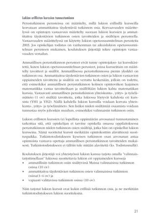 Lukion erillisten kurssien tunnustaminen
Perustutkinnon perusteissa on määritelty, millä lukion erillisillä kursseilla
korvataan ammattitaitoa täydentäviä tutkinnon osia. Korvaavuuden määrittelyssä on opintojen vastaavuus määritelty suoraan lukion kurssien ja ammattitaitoa täydentävien tutkinnon osien tavoitteiden ja sisältöjen perusteella.
Vastaavuuden määrittelyssä on käytetty lukion opetussuunnitelman perusteita
2003. Jos opiskelijan todistus on vanhemman tai aikuislukion opetussuunnitelman perusteen mukainen, koulutuksen järjestäjä tekee opintojen vastaavuuden vertailun.
Ammatillisen perustutkinnon perusteet eivät tunne opintojakso- tai kurssikäsitettä, kuten lukion opetussuunnitelman perusteet, joissa kursseittain on määritelty tavoitteet ja sisällöt. Ammatillisessa perustutkinnossa pienin yksikkö on
tutkinnon osa. Ammattitaitoa täydentävien tutkinnon osien ja lukion vastaavien
oppiaineiden tavoitteita ja sisältöä on verrattu keskenään, jolloin on todettu,
että esimerkiksi ammatillisen perustutkinnon kolmen opintoviikon laajuinen
matematiikka vastaa tavoitteiltaan ja sisällöltään lukion kahta matematiikan
kurssia. Vastaavasti ammatillisen perustutkinnon yhteiskunta-, yritys- ja työelämätieto (1 ov) sisältää tavoitteita, jotka lukiossa löytyvät kahdesta eri kurssista (YH1 ja YH2). Näillä kahdella lukion kurssilla voidaan korvata yhteiskunta-, yritys- ja työelämätieto. Sen lisäksi niiden sisältämää osaamista voidaan
tunnustaa myös johonkin muuhun, esimerkiksi valinnaisiin tutkinnon osiin.
Lukion erillisten kurssien (ei lopullista oppimäärän arvosanaa) tunnustaminen
tarkoittaa sitä, että opiskelijan ei tarvitse opiskella omassa oppilaitoksessa
perustutkinnon niiden tutkinnon osien sisältöjä, jotka hän on opiskellut lukion
kursseina. Nämä suoritetut kurssit merkitään opintokorttiin alaviitteenä suorituspaikka. Tutkintotodistukseen kyseisen tutkinnon osan arvosanan antaa
opinnoista vastaava opettaja ammatillisen perustutkinnon tavoitteiden mukaisesti. Tutkintotodistukseen ei tällöin tule mitään alaviitettä (ks. Todistusmallit).
Koulutuksen järjestäjä voi yhteistyössä lukion kanssa tarjota omalla ”valinnaistarjottimellaan” lukiossa suoritettavia lukion eri oppiaineiden kursseja
 ammatillisiin tutkinnon osiin sisältyvissä Muissa valinnaisissa tutkinnon
osissa (10 ov)
 ammattitaitoa täydentävien tutkinnon osien valinnaisissa tutkinnon
osissa(1–4 ov) ja
 vapaasti valittavissa tutkinnon osissa (10 ov).
Näin tarjotut lukion kurssit ovat kukin erillisiä tutkinnon osia, ja ne merkitään
tutkintotodistukseen lukion suorituksina.

21

 