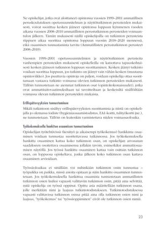 Ne opiskelijat, jotka ovat aloittaneet opintonsa vuosien 1999–2001 ammatillisen
peruskoulutuksen opetussuunnitelman ja näyttötutkinnon perusteiden mukaisesti, voivat suorittaa kesken jääneet opintonsa loppuun kymmenen vuoden
aikana vuosien 2008–2010 ammatillisten perustutkinnon perusteiden voimaantulon jälkeen. Tämän mukaisesti näillä opiskelijoilla on tutkinnon perusteista
riippuen aikaa suorittaa opintonsa loppuun vuosiin 2018–2020 mennessä,
eikä osaamisen tunnustamista tarvita (Ammatillisten perustutkinnon perusteet
2008–2010).
Vuosien 1999–2001 opetussuunnitelmien ja näyttötutkinnon perusteita
vanhempien perusteiden mukaisesti opiskelleilla on katsottava tapauskohtaisesti kesken jääneen tutkinnon loppuun suorittaminen. Kesken jäänyt tutkinto
voidaan suorittaa loppuun, jos tutkinto on jäänyt vain vähän kesken (muutama
opintoviikko). Jos puuttuvia opintoja on paljon, voidaan opiskelija ottaa suorittamaan vastaava tutkinto voimassa olevien tutkinnon perusteiden mukaisesti.
Tällöin tunnustetaan ne aiemmat tutkinnon osat (opintokokonaisuudet), jotka
ovat ammattitaitovaatimuksiltaan tai tavoitteiltaan ja keskeisiltä sisällöiltään
voimassa olevan tutkinnon perusteiden mukaisia.
Erillispätevyyksien tunnustaminen
Mikäli tutkintoon sisältyy erillispätevyyksien suorittamisia ja niistä on opiskelijalla jo olemassa todiste (hygieniaosaamistodistus, EA1-kortti, tulityökortti jne.),
ne tunnustetaan. Tällöin on kuitenkin varmistettava niiden voimassaoloaika.
Työkokemuksella hankitun osaamisen tunnustaminen
Opiskelijan työtehtävissä (kesätyö ja aikaisempi työkokemus) hankkima osaaminen voidaan tunnustaa suoritettavassa tutkinnossa. Jos työkokemuksella
hankittu osaaminen kattaa koko tutkinnon osan, on opiskelijan arvosanan
saadakseen osoitettava osaamisensa jollakin tavoin, esimerkiksi ammattiosaamisen näytöllä. Jos työssä hankittu osaaminen kattaa vain osittain tutkinnon
osan, on loppuosa opiskeltava, jonka jälkeen koko tutkinnon osan kattava
osaaminen arvioidaan.
Työssäoloaikaa ei sinällään voi mihinkään tutkinnon osiin tunnustaa –
työpaikka on paikka, missä asioita opitaan ja näin hankittu osaaminen tunnustetaan. Jos työkokemuksella hankittua osaamista tunnustetaan ammatillisten
tutkinnon osien lisäksi vapaasti valittaviin tutkinnon osiin, pitää aina selvittää,
mitä opiskelija on työssä oppinut. Opittu asia määritellään tutkinnon osana,
jolle merkitään nimi ja laajuus tutkintotodistukseen. Tutkintotodistuksessa
vapaasti valittavissa tutkinnon osissa pitää aina olla tutkinnon osien nimi ja
laajuus, ”työkokemus” tai ”työssäoppiminen” eivät ole tutkinnon osien nimiä.

23

 