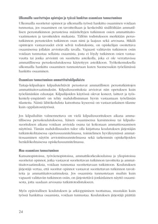 Ulkomailla suoritettujen opintojen ja työssä hankitun osaamisen tunnustaminen
Ulkomailla suoritetut opinnot ja ulkomailla työssä hankittu osaaminen voidaan
tunnustaa, jos osaaminen on tavoitteiltaan ja keskeisiltä sisällöiltään ammatillisen perustutkinnon perusteissa määriteltyjen tutkinnon osien ammattitaitovaatimusten ja tavoitteiden mukaista. Tällöin todistukseen merkitään perustutkinnon perusteiden tutkinnon osan nimi ja laajuus sekä arvosana. Mikäli
opintojen vastaavuudet eivät selviä todistuksista, on opiskelijan osoitettava
osaamisensa jollakin arvioitavalla tavalla. Vapaasti valittaviin tutkinnon osiin
voidaan tunnustaa sellaista osaamista, josta ei löydy tutkinnon osien vastaavuutta tai jonka arviointi on suoritettu asteikolla, joka ei ole verrattavissa
ammatillisessa peruskoulutuksessa käytettyyn asteikkoon. Työkokemuksella
ulkomailla hankittu osaaminen tunnustetaan kuten Suomessakin työelämässä
hankittu osaaminen.
Osaamisen tunnustaminen ammattitaitokilpailuista
Taitaja-kilpailujen kilpailutehtävät perustuvat ammatillisten perustutkintojen
ammattitaitovaatimuksiin. Kilpailusuorituksia arvioivat niin opetuksen kuin
työelämänkin edustajat. Kilpailijoiden käytössä olevat koneet, laitteet ja työskentely-ympäristö on tehty mahdollisimman hyvin vastaamaan työelämän
tilanteita. Näistä lähtökohdista katsottuna kyseessä on vastaavanlainen tilanne
kuin oppilaitosnäytössä.
Jos kilpailuihin valmennettava on vielä kilpailusuorituksen aikana ammatillisessa peruskoulutuksessa, hänen osaamisensa karsinnoissa tai kilpailusuorituksen aikana voidaan arvioida osana tai kokonaan ammattiosaamisen
näyttönä. Tämän mahdollisuuden tulee olla kirjattuna koulutuksen järjestäjän
tutkintokohtaisessa opetussuunnitelmassa, toimielimen hyväksymässä ammattiosaaminen näytön arviointisuunnitelmassa sekä tarkemmin opiskelijoiden
henkilökohtaisessa opiskelusuunnitelmassa.
Muu osaamisen tunnustaminen
Kansanopistoissa, työväenopistoissa, ammattikorkeakouluissa ja yliopistoissa
suoritetut opinnot, jotka vastaavat suoritettavan tutkinnon tavoitteita ja ammattitaitovaatimuksia, voidaan tunnustaa suoritettavaan tutkintoon. Koulutuksen
järjestäjä vertaa, että suoritut opinnot vastaavat suoritettavan tutkinnon tavoitteita ja ammattitaitovaatimuksia. Jos osaamista tunnustetaan muihin kuin
vapaasti valittaviin tutkinnon osiin, on järjestettävä jonkinlainen näyttö osaamisesta, jotta saadaan arvosana tutkintotodistukseen.
Myös epävirallisen koulutuksen ja arkioppimisen tuottamaa, muutakin kuin
työssä hankittua osaamista, voidaan tunnustaa. Koulutuksen järjestäjä päättää

24

 