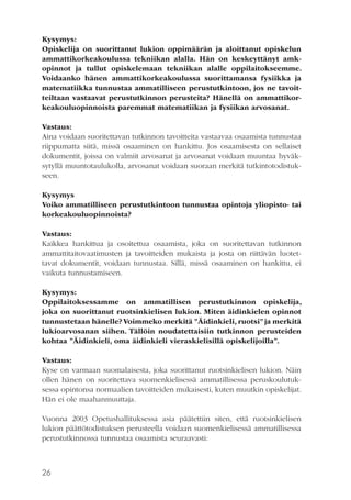 Kysymys:
Opiskelija on suorittanut lukion oppimäärän ja aloittanut opiskelun
ammattikorkeakoulussa tekniikan alalla. Hän on keskeyttänyt amkopinnot ja tullut opiskelemaan tekniikan alalle oppilaitokseemme.
Voidaanko hänen ammattikorkeakoulussa suorittamansa fysiikka ja
matematiikka tunnustaa ammatilliseen perustutkintoon, jos ne tavoitteiltaan vastaavat perustutkinnon perusteita? Hänellä on ammattikorkeakouluopinnoista paremmat matematiikan ja fysiikan arvosanat.
Vastaus:
Aina voidaan suoritettavan tutkinnon tavoitteita vastaavaa osaamista tunnustaa
riippumatta siitä, missä osaaminen on hankittu. Jos osaamisesta on sellaiset
dokumentit, joissa on valmiit arvosanat ja arvosanat voidaan muuntaa hyväksytyllä muuntotaulukolla, arvosanat voidaan suoraan merkitä tutkintotodistukseen.
Kysymys
Voiko ammatilliseen perustutkintoon tunnustaa opintoja yliopisto- tai
korkeakouluopinnoista?
Vastaus:
Kaikkea hankittua ja osoitettua osaamista, joka on suoritettavan tutkinnon
ammattitaitovaatimusten ja tavoitteiden mukaista ja josta on riittävän luotettavat dokumentit, voidaan tunnustaa. Sillä, missä osaaminen on hankittu, ei
vaikuta tunnustamiseen.
Kysymys:
Oppilaitoksessamme on ammatillisen perustutkinnon opiskelija,
joka on suorittanut ruotsinkielisen lukion. Miten äidinkielen opinnot
tunnustetaan hänelle? Voimmeko merkitä ”Äidinkieli, ruotsi” ja merkitä
lukioarvosanan siihen. Tällöin noudatettaisiin tutkinnon perusteiden
kohtaa ”Äidinkieli, oma äidinkieli vieraskielisillä opiskelijoilla”.
Vastaus:
Kyse on varmaan suomalaisesta, joka suorittanut ruotsinkielisen lukion. Näin
ollen hänen on suoritettava suomenkielisessä ammatillisessa peruskoulutuksessa opintonsa normaalien tavoitteiden mukaisesti, kuten muutkin opiskelijat.
Hän ei ole maahanmuuttaja.
Vuonna 2003 Opetushallituksessa asia päätettiin siten, että ruotsinkielisen
lukion päättötodistuksen perusteella voidaan suomenkielisessä ammatillisessa
perustutkinnossa tunnustaa osaamista seuraavasti:

26

 