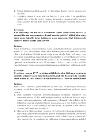 1. toinen kotimainen kieli, ruotsi 1 ov korvataan lukion ruotsin kielen oppimäärällä
2. äidinkieli, suomi 4 ov:sta voidaan korvata 2 ov:a, toiset 2 ov opiskelijan
pitäisi joko opiskella toisten mukana tai osoittaa suomen kielen osaamisensa jollakin tavoin, jotta koko 4 ov:n osaamisesta voidaan antaa arvosana.
                            
Kysymys:
Kun opiskelija on lukiossa suorittanut kaksi äidinkielen kurssia ja
ammatillisessa koulutuksessa kaksi kurssia, pitääkö äidinkielen opettajan antaa hänelle koko tutkinnon osan arvosana. Eikö toimistosihteeri voi laskea niistä keskiarvoa?
Vastaus:
Niissä tapauksissa, joissa opiskelija ei ole saanut lukiosta koko kyseisen oppiaineen eli tässä tapauksessa äidinkielen koko oppimäärän arvosanaa, ammatillisen koulutuksen äidinkielen opettaja antaa hänelle koko tutkinnon osan
arvosanan ammatillisen perustutkinnon tavoitteiden ja arviointikriteerien perusteella. Tutkinnon osan arvosanasta päättää aina se opettaja, jolla on oikeus
opettaa kyseistä tutkinnon osaa. Keskiarvoja ei lasketa, vaan arviointi tehdään
perustutkinnon perusteiden arviointikriteerien pohjalta koko tutkinnon osalle.
Kysymys:
Kysyjä on vuonna 1997 valmistunut lähihoitajaksi 100 ov:n laajuisesta
sosiaali- ja terveysalan perustutkinnosta. Nyt hän haluaa tulla suorittamaan toista 30 ov:n laajuista koulutusohjelmaa. Onko se mahdollista?
Vastaus:
Koska tuota 2-vuotista perustutkintoa ei enää ole, on kyseisellä henkilöllä
seuraavat mahdollisuudet hankkia toisen koulutusohjelman sisältämä osaaminen:
1. Hän suorittaa vastaavan koulutusohjelman sisältämät tutkinnon osat
voimassa olevien (2010) tutkinnon perusteiden mukaisesti. Hänelle kirjoitetaan todistus suoritetuista tutkinnon osista, johon tulee alaotsikoksi tämän
tutkinnon nimi ja koulutusohjelma laajuuksineen ja sen lisäksi suoritetut
tutkinnon osat laajuuksineen ja arvosanoineen. Suoritusta ei voi linkittää
vanhan tutkinnon suorittamiseen.
2. Kyseinen henkilö suorittaa voimassa olevan kolmivuotisen perustutkinnon
haluamallaan koulutusohjelmalla. Tällöin aiemmin suoritetusta 2-vuotisesta
perustutkinnosta tunnustetaan osaamista niin paljon kuin se vastaavuuksien perusteella on suoritettavan tutkinnon perusteiden mukaan mahdol-

27

 