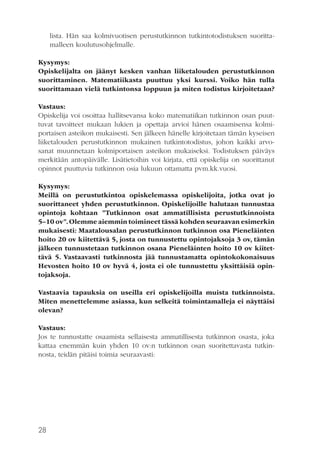 lista. Hän saa kolmivuotisen perustutkinnon tutkintotodistuksen suorittamalleen koulutusohjelmalle.
Kysymys:
Opiskelijalta on jäänyt kesken vanhan liiketalouden perustutkinnon
suorittaminen. Matematiikasta puuttuu yksi kurssi. Voiko hän tulla
suorittamaan vielä tutkintonsa loppuun ja miten todistus kirjoitetaan?
Vastaus:
Opiskelija voi osoittaa hallitsevansa koko matematiikan tutkinnon osan puuttuvat tavoitteet mukaan lukien ja opettaja arvioi hänen osaamisensa kolmiportaisen asteikon mukaisesti. Sen jälkeen hänelle kirjoitetaan tämän kyseisen
liiketalouden perustutkinnon mukainen tutkintotodistus, johon kaikki arvosanat muunnetaan kolmiportaisen asteikon mukaiseksi. Todistuksen päiväys
merkitään antopäivälle. Lisätietoihin voi kirjata, että opiskelija on suorittanut
opinnot puuttuvia tutkinnon osia lukuun ottamatta pvm.kk.vuosi.
Kysymys:
Meillä on perustutkintoa opiskelemassa opiskelijoita, jotka ovat jo
suorittaneet yhden perustutkinnon. Opiskelijoille halutaan tunnustaa
opintoja kohtaan ”Tutkinnon osat ammatillisista perustutkinnoista
5–10 ov”. Olemme aiemmin toimineet tässä kohden seuraavan esimerkin
mukaisesti: Maatalousalan perustutkinnon tutkinnon osa Pieneläinten
hoito 20 ov kiitettävä 5, josta on tunnustettu opintojaksoja 3 ov, tämän
jälkeen tunnustetaan tutkinnon osana Pieneläinten hoito 10 ov kiitettävä 5. Vastaavasti tutkinnosta jää tunnustamatta opintokokonaisuus
Hevosten hoito 10 ov hyvä 4, josta ei ole tunnustettu yksittäisiä opintojaksoja.
Vastaavia tapauksia on useilla eri opiskelijoilla muista tutkinnoista.
Miten menettelemme asiassa, kun selkeitä toimintamalleja ei näyttäisi
olevan?
Vastaus:
Jos te tunnustatte osaamista sellaisesta ammatillisesta tutkinnon osasta, joka
kattaa enemmän kuin yhden 10 ov:n tutkinnon osan suoritettavasta tutkinnosta, teidän pitäisi toimia seuraavasti:

28

 