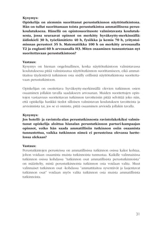 Kysymys:
Opiskelija on aiemmin suorittanut perustutkinnon näyttötutkintona.
Hän on tullut suorittamaan toista perustutkintoa ammatillisena peruskoulutuksena. Hänellä on opintosuoritusote valmistavasta koulutuksesta, jossa seuraavat opinnot on merkitty hyväksytty-merkinnällä:
äidinkieli 30 h, työelämätieto 40 h, fysiikka ja kemia 70 h, yritystoiminnan perusteet 35 h. Matematiikka 100 h on merkitty arvosanalla
T2 ja englanti 60 h arvosanalla H3. Miten osaaminen tunnustetaan nyt
suoritettavaan perustutkintoon?
Vastaus:
Kysymys on hieman ongelmallinen, koska näyttötutkintoon valmistavassa
koulutuksessa pitää valmistautua näyttötutkinnon suorittamiseen, eikä ammattitaitoa täydentäviä tutkinnon osia sisälly erillisinä näyttötutkintona suoritettavaan perustutkintoon.
Opiskelijan on osoitettava hyväksytty-merkinnällä olevien tutkinnon osien
osaaminen jollakin tavalla saadakseen arvosanan. Muiden suoritettujen opintojen vastaavuus suoritettavan tutkinnon tavoitteisiin pitää selvittää joko niin,
että opiskelija hankkii tiedot silloisen valmistavan koulutuksen tavoitteista ja
arvioinnista tai, jos se ei onnistu, pitää osaaminen arvioida jollakin tavalla.
Kysymys:
Jos hotelli- ja ravintola-alan perustutkinnosta ravintolakokiksi valmistunut opiskelija aloittaa hiusalan perustutkinnon parturi-kampaajan
opinnot, voiko hän saada ammatillisiin tutkinnon osiin osaamista
tunnustettua, vaikka tutkinnon nimeä ei perusteissa olevassa luettelossa olekaan?
Vastaus:
Perustutkintojen perusteissa on ammatillisissa tutkinnon osissa kaksi kohtaa,
johon voidaan osaamista muista tutkinnoista tunnustaa. Kaikille valinnaisissa
tutkinnon osissa kohdassa ”tutkinnon osat ammatillisista perustutkinnoista”
on määritelty, mistä perustutkinnoista tutkinnon osia voidaan valita. Muut
valinnaiset tutkinnon osat -kohdassa ”ammattitaitoa syventävät ja laajentavat
tutkinnon osat” voidaan myös valita tutkinnon osia muista ammatillisista
tutkinnoista.

31

 
