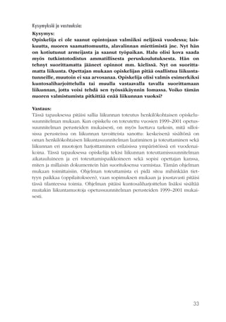 Kysymyksiä ja vastauksia:
Kysymys:
Opiskelija ei ole saanut opintojaan valmiiksi neljässä vuodessa; laiskuutta, nuoren saamattomuutta, alavalinnan miettimistä jne. Nyt hän
on kotiutunut armeijasta ja saanut työpaikan. Halu olisi kova saada
myös tutkintotodistus ammatillisesta peruskoulutuksesta. Hän on
tehnyt suorittamatta jääneet opinnot mm. kielissä. Nyt on suorittamatta liikunta. Opettajan mukaan opiskelijan pitää osallistua liikuntatunneille, muutoin ei saa arvosanaa. Opiskelija olisi valmis esimerkiksi
kuntosaliharjoittelulla tai muulla vastaavalla tavalla suorittamaan
liikunnan, jotta voisi tehdä sen työssäkäynnin lomassa. Voiko tämän
nuoren valmistumista pitkittää enää liikunnan vuoksi?
Vastaus:
Tässä tapauksessa pitäisi sallia liikunnan toteutus henkilökohtaisen opiskelusuunnitelman mukaan. Kun opiskelu on toteutettu vuosien 1999–2001 opetussuunnitelman perusteiden mukaisesti, on myös luettava tarkoin, mitä silloisissa perusteissa on liikunnan tavoitteista sanottu: keskeisenä sisältönä on
oman henkilökohtaisen liikuntasuunnitelman laatiminen ja toteuttaminen sekä
liikunnan eri muotojen harjoittaminen erilaisissa ympäristöissä eri vuodenaikoina. Tässä tapauksessa opiskelija tekisi liikunnan toteuttamissuunnitelman
aikatauluineen ja eri toteuttamispaikkoineen sekä sopisi opettajan kanssa,
miten ja millaisin dokumentein hän suorituksensa varmistaa. Tämän ohjelman
mukaan toimittaisiin. Ohjelman toteuttamista ei pidä sitoa mihinkään tiettyyn paikkaa (oppilaitokseen), vaan sopimuksen mukaan ja joustavasti pitäisi
tässä tilanteessa toimia. Ohjelman pitäisi kuntosaliharjoittelun lisäksi sisältää
muitakin liikuntamuotoja opetussuunnitelman perusteiden 1999–2001 mukaisesti.

33

 