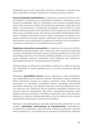 Opiskelijan kanssa tulee keskustella annetusta palautteesta, ja hänelle tulee
antaa mahdollisuus kehittää toimintaansa saamansa palautteen jälkeen.
Itsearviointitaidon kehittäminen on oppimisen arvioinnin yksi tavoite. Itsearviointitaito on keskeinen osa ammattitaitoa työelämässä. Työnantaja asettaa
tavoitteet laadukkaalle työlle, ja työntekijän on itse kyettävä suunnittelemaan
työnsä sekä arvioimaan, milloin työ täyttää laatuvaatimukset. Opiskelijaa tulee
ohjata vastaanottamaan ja käyttämään työnantajan, työtovereiden ja asiakkaiden antamaa palautetta itsearvioinnissaan. Kun opettaja arvostaa opiskelijan
halua oppia ja kehittää itseään, hän suhtautuu pieniinkin edistysaskeliin myönteisesti. Opettajan myönteinen asenne välittyy opiskelijaan ja vaikuttaa opiskelijan käsitykseen itsestään oppijana. Opiskelijaa ohjataan havainnoimaan ja
tiedostamaan omaa toimintaansa ja oppimistaan tutkinnon osien ammattitaitovaatimusten, tavoitteiden ja arviointikriteerien perusteella.
Oppimisen etenemisen seuraaminen on oppimisen arvioinnin yksi tehtävä.
Koulutuksen järjestäjä päättää omissa ohjeissaan, miten oppimisen etenemistä
seurataan. Koulutuksen järjestäjän omassa opetussuunnitelmassa voi olla edeltävyysehtoja opinnoissa etenemiselle. Edeltävyysehdoilla seurataan ja varmistetaan oppimisen riittävyys esimerkiksi uuden tutkinnon osan opiskeluun,
työssäoppimisjaksolle tai ammattiosaamisen näyttöihin.
Edeltävyysehdot on selvitettävä opiskelijalle ennakkoon, ja mikäli on ilmeistä,
että opiskelijalla on esteitä oppimisessaan, ne pyritään poistamaan riittävillä
tukitoimilla.
Opiskelijan ammatillista kasvua tuetaan oppimisen ja koko koulutuksen
ajan. Ammatillinen kasvu tapahtuu asteittain. Ammattitaito opitaan vähitellen,
jolloin etenemistä seurataan ja ohjataan arvioinnin avulla. Perustutkinnon
perusteisiin on rakennettu ammatillisen kasvun peruspolku jäsentämällä
ammatilliset tutkinnon osat tutkinnon yhteisiin ja koulutusohjelmittain eriytyviin tutkinnon osiin. Tutkinnon yhteiset pakolliset ammatilliset tutkinnon osat
vastaavat pääosin oppimispolun alkuvaiheen ammattitaitovaatimuksia, jotka
kaikkien tutkinnon suorittajien on hallittava riippumatta siitä, minkä koulutusohjelman he valitsevat. Koulutusohjelmittain eriytyvät tutkinnon osat vastaavat
oppimispolun loppuvaiheen ammattitaitovaatimuksia.
Opettajan ja työpaikkaohjaajan antamalla kannustavalla palautteella on suuri
merkitys opiskelijan motivoinnissa ja innostamisessa. Ammatillisessa
koulutuksessa opiskelijoita tulisi motivoida tutkinnon perusteiden ammattitaitovaatimuksissa ja arviointikriteereissä mainittujen työtoimintojen hallinnan

35

 