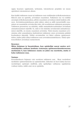 oppia kyseisen oppitunnin, työtunnin, toteutettavan projektin tai muun
opetuksen toteutustavan aikana.
Kun kaikki tutkinnon osaan tai tutkinnon osan sisältämään työkokonaisuuteen
liittyvät asiat on opeteltu, arvioidaan osaaminen. Tutkinnon osa voi sisältää
useampia työkokonaisuuksia, jolloin osaaminen arvioidaan näistä kaikista erikseen. Arviointisuunnitelmassa pitää näkyä, miten ja millä menetelmillä osaaminen on suunniteltu arvioitavaksi niin, että noudatetaan tutkinnon perusteita.
Tutkinnon perusteissa on määrätty, mitkä ammattitaitovaatimukset arvioidaan
ammattiosaamisen näytöllä. Se, mitä ei ole määrätty arvioitavaksi ammattiosaamisen näytöllä, on muuta osaamisen arviointia. Tästä muusta osaamisen arvioinnista sekä ammattitaitoa täydentävien tutkinnon osien arvioinnista päättää
koulutuksen järjestäjä. Näihin arviointeihin voi liittyä erilaisia opintosuorituksia, joiden pitää näkyä tutkinnon osan arviointisuunnitelmassa. Nämä opintosuoritukset arvioidaan numeerisesti.
Kysymys:
Miten kirjataan ja huomioidaan, kun opiskelijat saavat uusien arviointiohjeiden mukaan koulusta erotessaan opintosuoritusotteeseensa
merkinnän S, kun tutkinnon osasta on jokin osa suoritettu, mutta ei
koko tutkinnon osaa.
Vastaus:
Erotodistukseen kirjataan vain suoritetut tutkinnon osat. Muut suoritukset
merkitään opintorekisteriin tai opintokorttiin. Liitteeksi on hyvä laittaa kuvaus
suoritettujen opintojen sisällöstä, jotta opiskelijan vaihtaessa oppilaitosta
voidaan todeta, mitkä asiat on jo opiskeltu.
 

37

 