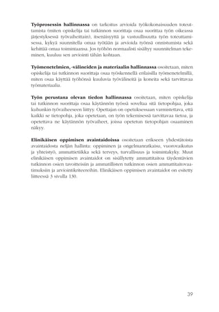 Työprosessin hallinnassa on tarkoitus arvioida työkokonaisuuden toteuttamista (miten opiskelija tai tutkinnon suorittaja osaa suorittaa työn oikeassa
järjestyksessä työvaiheittain), itsenäisyyttä ja vastuullisuutta työn toteuttamisessa, kykyä suunnitella omaa työtään ja arvioida työnsä onnistumista sekä
kehittää omaa toimintaansa. Jos työhön normaalisti sisältyy suunnitelman tekeminen, kuuluu sen arviointi tähän kohtaan.
Työmenetelmien, -välineiden ja materiaalin hallinnassa osoitetaan, miten
opiskelija tai tutkinnon suorittaja osaa työskennellä erilaisilla työmenetelmillä,
miten osaa käyttää työhönsä kuuluvia työvälineitä ja koneita sekä tarvittavaa
työmateriaalia.
Työn perustana olevan tiedon hallinnassa osoitetaan, miten opiskelija
tai tutkinnon suorittaja osaa käytännön työssä soveltaa sitä tietopohjaa, joka
kuhunkin työvaiheeseen liittyy. Opettajan on opetuksessaan varmistettava, että
kaikki se tietopohja, joka opetetaan, on työn tekemisessä tarvittavaa tietoa, ja
opetettava ne käytännön työvaiheet, joissa opetetun tietopohjan osaaminen
näkyy.
Elinikäisen oppimisen avaintaidoissa osoitetaan erikseen yhdestätoista
avaintaidosta neljän hallinta: oppiminen ja ongelmanratkaisu, vuorovaikutus
ja yhteistyö, ammattietiikka sekä terveys, turvallisuus ja toimintakyky. Muut
elinikäisen oppimisen avaintaidot on sisällytetty ammattitaitoa täydentävien
tutkinnon osien tavoitteisiin ja ammatillisten tutkinnon osien ammattitaitovaatimuksiin ja arviointikriteereihin. Elinikäisen oppimisen avaintaidot on esitetty
liitteessä 3 sivulla 130.

39

 