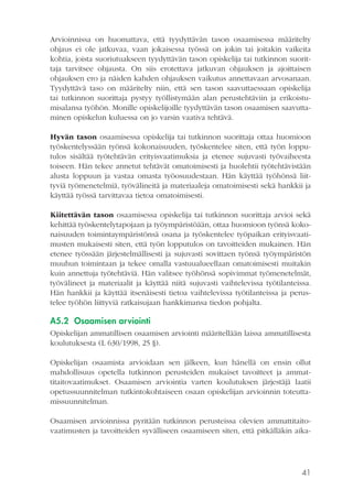Arvioinnissa on huomattava, että tyydyttävän tason osaamisessa määritelty
ohjaus ei ole jatkuvaa, vaan jokaisessa työssä on jokin tai joitakin vaikeita
kohtia, joista suoriutuakseen tyydyttävän tason opiskelija tai tutkinnon suorittaja tarvitsee ohjausta. On siis erotettava jatkuvan ohjauksen ja ajoittaisen
ohjauksen ero ja näiden kahden ohjauksen vaikutus annettavaan arvosanaan.
Tyydyttävä taso on määritelty niin, että sen tason saavuttaessaan opiskelija
tai tutkinnon suorittaja pystyy työllistymään alan perustehtäviin ja erikoistumisalansa työhön. Monille opiskelijoille tyydyttävän tason osaamisen saavuttaminen opiskelun kuluessa on jo varsin vaativa tehtävä.
Hyvän tason osaamisessa opiskelija tai tutkinnon suorittaja ottaa huomioon
työskentelyssään työnsä kokonaisuuden, työskentelee siten, että työn lopputulos sisältää työtehtävän erityisvaatimuksia ja etenee sujuvasti työvaiheesta
toiseen. Hän tekee annetut tehtävät omatoimisesti ja huolehtii työtehtävistään
alusta loppuun ja vastaa omasta työosuudestaan. Hän käyttää työhönsä liittyviä työmenetelmiä, työvälineitä ja materiaaleja omatoimisesti sekä hankkii ja
käyttää työssä tarvittavaa tietoa omatoimisesti.
Kiitettävän tason osaamisessa opiskelija tai tutkinnon suorittaja arvioi sekä
kehittää työskentelytapojaan ja työympäristöään, ottaa huomioon työnsä kokonaisuuden toimintaympäristönsä osana ja työskentelee työpaikan erityisvaatimusten mukaisesti siten, että työn lopputulos on tavoitteiden mukainen. Hän
etenee työssään järjestelmällisesti ja sujuvasti sovittaen työnsä työympäristön
muuhun toimintaan ja tekee omalla vastuualueellaan omatoimisesti muitakin
kuin annettuja työtehtäviä. Hän valitsee työhönsä sopivimmat työmenetelmät,
työvälineet ja materiaalit ja käyttää niitä sujuvasti vaihtelevissa työtilanteissa.
Hän hankkii ja käyttää itsenäisesti tietoa vaihtelevissa työtilanteissa ja perustelee työhön liittyviä ratkaisujaan hankkimansa tiedon pohjalta.

A5.2 Osaamisen arviointi
Opiskelijan ammatillisen osaamisen arviointi määritellään laissa ammatillisesta
koulutuksesta (L 630/1998, 25 §).
Opiskelijan osaamista arvioidaan sen jälkeen, kun hänellä on ensin ollut
mahdollisuus opetella tutkinnon perusteiden mukaiset tavoitteet ja ammattitaitovaatimukset. Osaamisen arviointia varten koulutuksen järjestäjä laatii
opetussuunnitelman tutkintokohtaiseen osaan opiskelijan arvioinnin toteuttamissuunnitelman.
Osaamisen arvioinnissa pyritään tutkinnon perusteissa olevien ammattitaitovaatimusten ja tavoitteiden syvälliseen osaamiseen siten, että pitkälläkin aika-

41

 