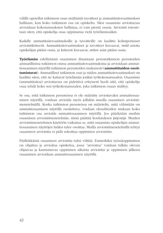 välillä opetellut tutkinnon osan sisältämät tavoitteet ja ammattitaitovaatimukset
hallitaan, kun koko tutkinnon osa on opiskeltu. Siksi osaamista arvioitaessa
arvioidaan kokonaisuuksien hallintaa, ei vain pieniä osasia. Arviointi toteutetaan siten, että opiskelija osaa oppimansa vielä työelämässäkin.
Kaikille ammattitaitovaatimuksille ja tavoitteille on laadittu kolmiportaiset
arviointikriteerit. Ammattitaitovaatimukset ja tavoitteet kuvaavat, mitä asioita
opiskelijan pitäisi osata, ja kriteerit kuvaavat, miten asiat pitäisi osata.
Työelämän edellyttämä osaaminen ilmaistaan perustutkinnon perusteiden
ammatillisissa tutkinnon osissa ammattitaitovaatimuksina ja arvioidaan ammattiosaamisen näytöllä tutkinnon perusteiden mukaisesti (ammattitaidon osoittamistavat). Ammatilliset tutkinnon osat ja niiden ammattitaitovaatimukset on
laadittu siten, että ne kattavat työelämän jonkin työkokonaisuuden. Osaamista
(ammattitaitoa) arvioitaessa on pidettävä erityisesti huoli siitä, että opiskelija
osaa tehdä koko sen työkokonaisuuden, joka tutkinnon osaan sisältyy.
Se osa, mitä tutkinnon perusteissa ei ole määrätty arvioitavaksi ammattiosaamisen näytöllä, voidaan arvioida myös jollakin muulla osaamisen arviointimenetelmällä. Koska tutkinnon perusteissa on määritelty, mitä vähintään on
ammattiosaamisen näytöllä osoitettava, voidaan olosuhteiden mukaan koko
tutkinnon osa arvioida ammattiosaamisen näytöllä. Jos päädytään muihin
osaamisen arviointimenetelmiin, niistä päättää koulutuksen järjestäjä. Muiden
arviointimenetelmien käyttöön vaikuttaa se, mitä osaamista opiskelijan ammattiosaamisen näyttöjen lisäksi tulee osoittaa. Muilla arviointimenetelmillä tehtyä
osaamisen arviointia ei pidä sekoittaa oppimisen arviointiin.
Päällekkäistä osaamisen arviointia tulisi välttää. Esimerkiksi työssäoppiminen
on ohjattua ja arvioitua opiskelua, jossa ”arvioitua” voidaan tulkita olevan
ohjaavaa ja kannustavaa oppimisen aikaista arviointia ja oppimisen jälkeen
osaaminen arvioidaan ammattiosaamisen näytöllä.

42

 