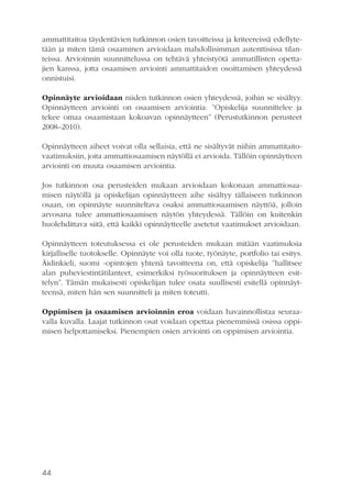 ammattitaitoa täydentävien tutkinnon osien tavoitteissa ja kriteereissä edellytetään ja miten tämä osaaminen arvioidaan mahdollisimman autenttisissa tilanteissa. Arvioinnin suunnittelussa on tehtävä yhteistyötä ammatillisten opettajien kanssa, jotta osaamisen arviointi ammattitaidon osoittamisen yhteydessä
onnistuisi.
Opinnäyte arvioidaan niiden tutkinnon osien yhteydessä, joihin se sisältyy.
Opinnäytteen arviointi on osaamisen arviointia: ”Opiskelija suunnittelee ja
tekee omaa osaamistaan kokoavan opinnäytteen” (Perustutkinnon perusteet
2008–2010).
Opinnäytteen aiheet voivat olla sellaisia, että ne sisältyvät niihin ammattitaitovaatimuksiin, joita ammattiosaamisen näytöllä ei arvioida. Tällöin opinnäytteen
arviointi on muuta osaamisen arviointia.
Jos tutkinnon osa perusteiden mukaan arvioidaan kokonaan ammattiosaamisen näytöllä ja opiskelijan opinnäytteen aihe sisältyy tällaiseen tutkinnon
osaan, on opinnäyte suunniteltava osaksi ammattiosaamisen näyttöä, jolloin
arvosana tulee ammattiosaamisen näytön yhteydessä. Tällöin on kuitenkin
huolehdittava siitä, että kaikki opinnäytteelle asetetut vaatimukset arvioidaan.
Opinnäytteen toteutuksessa ei ole perusteiden mukaan mitään vaatimuksia
kirjalliselle tuotokselle. Opinnäyte voi olla tuote, työnäyte, portfolio tai esitys.
Äidinkieli, suomi -opintojen yhtenä tavoitteena on, että opiskelija ”hallitsee
alan puheviestintätilanteet, esimerkiksi työsuorituksen ja opinnäytteen esittelyn”. Tämän mukaisesti opiskelijan tulee osata suullisesti esitellä opinnäytteensä, miten hän sen suunnitteli ja miten toteutti.
Oppimisen ja osaamisen arvioinnin eroa voidaan havainnollistaa seuraavalla kuvalla. Laajat tutkinnon osat voidaan opettaa pienemmissä osissa oppimisen helpottamiseksi. Pienempien osien arviointi on oppimisen arviointia.

44

 