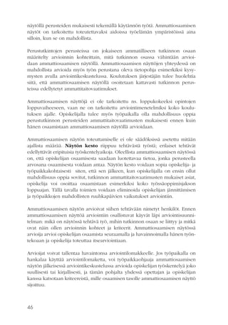 näytöllä perusteiden mukaisesti tekemällä käytännön työtä. Ammattiosaamisen
näytöt on tarkoitettu toteutettavaksi aidoissa työelämän ympäristöissä aina
silloin, kun se on mahdollista.
Perustutkintojen perusteissa on jokaiseen ammatilliseen tutkinnon osaan
määritelty arvioinnin kohteittain, mitä tutkinnon osassa vähintään arvioidaan ammattiosaamisen näytöllä. Ammattiosaamisen näyttöjen yhteydessä on
mahdollista arvioida myös työn perustana oleva tietopohja esimerkiksi kysymysten avulla arviointikeskustelussa. Koulutuksen järjestäjän tulee huolehtia
siitä, että ammattiosaamisen näytöllä osoitetaan kattavasti tutkinnon perusteissa edellytetyt ammattitaitovaatimukset.
Ammattiosaamisen näyttöjä ei ole tarkoitettu ns. loppukokeeksi opintojen
loppuvaiheeseen, vaan ne on tarkoitettu arviointimenetelmiksi koko koulutuksen ajalle. Opiskelijalla tulee myös työpaikalla olla mahdollisuus oppia
perustutkinnon perusteiden ammattitaitovaatimusten mukaisesti ennen kuin
hänen osaamistaan ammattiosaamisen näytöllä arvioidaan.
Ammattiosaamisen näytön toteuttamiselle ei ole säädöksissä asetettu mitään
ajallista määrää. Näytön kesto riippuu tehtävästä työstä; erilaiset tehtävät
edellyttävät eripituisia työskentelyaikoja. Oleellista ammattiosaamisen näytössä
on, että opiskelijan osaamisesta saadaan luotettavaa tietoa, jonka perusteella
arvosana osaamisesta voidaan antaa. Näytön kesto voidaan sopia opiskelija- ja
työpaikkakohtaisesti siten, että sen jälkeen, kun opiskelijalla on ensin ollut
mahdollisuus oppia sovitut, tutkinnon ammattitaitovaatimusten mukaiset asiat,
opiskelija voi osoittaa osaamistaan esimerkiksi koko työssäoppimisjakson
loppuajan. Tällä tavalla toimien voidaan eliminoida opiskelijan jännittämisen
ja työpaikkojen mahdollisten ruuhkapäivien vaikutukset arviointiin.
Ammattiosaamisen näytön arvioivat siihen tehtävään nimetyt henkilöt. Ennen
ammattiosaamisen näyttöä arviointiin osallistuvat käyvät läpi arviointisuunnitelman: mikä on näytössä tehtävä työ, mihin tutkinnon osaan se liittyy ja mitkä
ovat näin ollen arvioinnin kohteet ja kriteerit. Ammattiosaamisen näytössä
arvioija arvioi opiskelijan osaamista seuraamalla ja havainnoimalla hänen työntekoaan ja opiskelija toteuttaa itsearviointiaan.
Arvioijat voivat tallentaa havaintonsa arviointilomakkeelle. Jos työpaikalla on
hankalaa käyttää arviointilomaketta, voi työpaikkaohjaaja ammattiosaamisen
näytön jälkeisessä arviointikeskustelussa arvioida opiskelijan työskentelyä joko
suullisesti tai kirjallisesti, ja tämän pohjalta yhdessä opettajan ja opiskelijan
kanssa katsotaan kriteereistä, mille osaamisen tasolle ammattiosaamisen näyttö
sijoittuu.

46

 