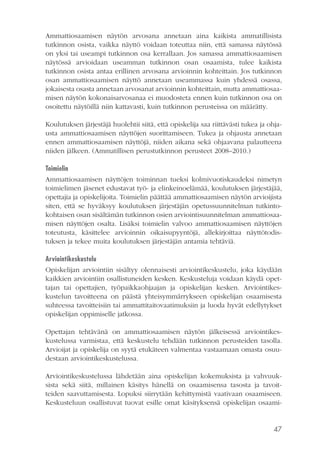 Ammattiosaamisen näytön arvosana annetaan aina kaikista ammatillisista
tutkinnon osista, vaikka näyttö voidaan toteuttaa niin, että samassa näytössä
on yksi tai useampi tutkinnon osa kerrallaan. Jos samassa ammattiosaamisen
näytössä arvioidaan useamman tutkinnon osan osaamista, tulee kaikista
tutkinnon osista antaa erillinen arvosana arvioinnin kohteittain. Jos tutkinnon
osan ammattiosaamisen näyttö annetaan useammassa kuin yhdessä osassa,
jokaisesta osasta annetaan arvosanat arvioinnin kohteittain, mutta ammattiosaamisen näytön kokonaisarvosanaa ei muodosteta ennen kuin tutkinnon osa on
osoitettu näytöillä niin kattavasti, kuin tutkinnon perusteissa on määrätty.
Koulutuksen järjestäjä huolehtii siitä, että opiskelija saa riittävästi tukea ja ohjausta ammattiosaamisen näyttöjen suorittamiseen. Tukea ja ohjausta annetaan
ennen ammattiosaamisen näyttöjä, niiden aikana sekä ohjaavana palautteena
niiden jälkeen. (Ammatillisen perustutkinnon perusteet 2008–2010.)
Toimielin
Ammattiosaamisen näyttöjen toiminnan tueksi kolmivuotiskaudeksi nimetyn
toimielimen jäsenet edustavat työ- ja elinkeinoelämää, koulutuksen järjestäjää,
opettajia ja opiskelijoita. Toimielin päättää ammattiosaamisen näytön arvioijista
siten, että se hyväksyy koulutuksen järjestäjän opetussuunnitelman tutkintokohtaisen osan sisältämän tutkinnon osien arviointisuunnitelman ammattiosaamisen näyttöjen osalta. Lisäksi toimielin valvoo ammattiosaamisen näyttöjen
toteutusta, käsittelee arvioinnin oikaisupyyntöjä, allekirjoittaa näyttötodistuksen ja tekee muita koulutuksen järjestäjän antamia tehtäviä.
Arviointikeskustelu
Opiskelijan arviointiin sisältyy olennaisesti arviointikeskustelu, joka käydään
kaikkien arviointiin osallistuneiden kesken. Keskusteluja voidaan käydä opettajan tai opettajien, työpaikkaohjaajan ja opiskelijan kesken. Arviointikeskustelun tavoitteena on päästä yhteisymmärrykseen opiskelijan osaamisesta
suhteessa tavoitteisiin tai ammattitaitovaatimuksiin ja luoda hyvät edellytykset
opiskelijan oppimiselle jatkossa.
Opettajan tehtävänä on ammattiosaamisen näytön jälkeisessä arviointikeskustelussa varmistaa, että keskustelu tehdään tutkinnon perusteiden tasolla.
Arvioijat ja opiskelija on syytä etukäteen valmentaa vastaamaan omasta osuudestaan arviointikeskustelussa.
Arviointikeskustelussa lähdetään aina opiskelijan kokemuksista ja vahvuuksista sekä siitä, millainen käsitys hänellä on osaamisensa tasosta ja tavoitteiden saavuttamisesta. Lopuksi siirrytään kehittymistä vaativaan osaamiseen.
Keskusteluun osallistuvat tuovat esille omat käsityksensä opiskelijan osaami-

47

 