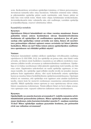 sesta. Keskustelussa arvioidaan opiskelijan toimintaa, ei hänen persoonaansa.
Arvioitavan tunnetila tulee ottaa huomioon. Virheiden etsimistä tulee välttää,
ja pikemminkin opiskelija pitäisi saada miettimään, mitä hänen pitäisi tai
mitä hän voisi tehdä toisin. Häntä tulee ohjata kehittämään työskentelyään.
Arviointikeskustelu tulee valmistella niin, että osallistujat, varsinkin opiskelija
ja työpaikkaohjaaja, osaavat valmistautua siihen.
Kysymyksiä ja vastauksia:
Kysymys:
Opetukseen liittyvä lainsäädäntö on viime vuosina muuttunut. Ennen
puhuttiin toisen asteen koulutuksen olevan läsnäolovelvoitteista
koulutusta eli opiskelijan oli osallistuttava opetukseen. Jos oli poissaoloja eikä opiskelijaa voinut arvioida sen takia, hänen oli suoritettava poissaolojen aikaiset opinnot ennen arviointia tai hänet jätettiin
luokalleen. Miten on nyt? Onko toisen asteen opiskelijoiden osallistuttava opetukseen vai riittääkö pelkkä näyttö?
Vastaus:
Nykyinen lainsäädäntö sisältää edelleen opiskelijan velvollisuuden osallistua
opetukseen (L 630/1998, 34 §). Jos opiskelija on poissa niin, ettei häntä voida
arvioida, on hänen ensin hankittava osaamista ja sen jälkeen osoitettava osaamisensa jollakin tavalla arvosanan ja tutkintotodistuksen saadakseen. Opiskelijaa ei voi laittaa suorittamaan väliin jääneitä oppitunteja tunti tunnilta, jos hän
osaa asian. Oppituntien tarkoitushan on saada opiskelija oppimaan, ei istumaan tunnilla. Jos opiskelija oppii jollakin muulla tavalla tai jossakin muussa
paikassa kuin oppituntien aikana, olisi syytä keskustella asiasta opiskelijan
kanssa ja muuttaa hänen henkilökohtaista opiskelusuunnitelmaansa. Opettajan
tehtävä on varmistaa, että opiskelijat ovat oppineet asiat ainakin tyydyttävän
tasolla, ennen kuin he menevät osoittamaan osaamisensa ammattiosaamisen
näytöllä. Mikäli opiskelija ennen opetusta jo osaa opetettavana olevan asian,
hänen osaamisensa todennetaan. Tämän jälkeen hänet on hyvä ohjata seuraavien opintojen esim. vapaasti valittavien tutkinnon osien suorittamiseen.
Kysymys:
Opiskelijalle on annettu kurssin arvosanaksi T– todella runsaista selvittämättömistä poissaoloista johtuen. Miten opiskelija saadaan suorittamaan täydennys, jotta kurssiarvioinniksi annettu T– saadaan nostettua
T1:ksi? Miten opiskelijat saadaan pysymään koulussa, jos poissaolot
eivät saa vaikuttaa arvosanaan?

48

 