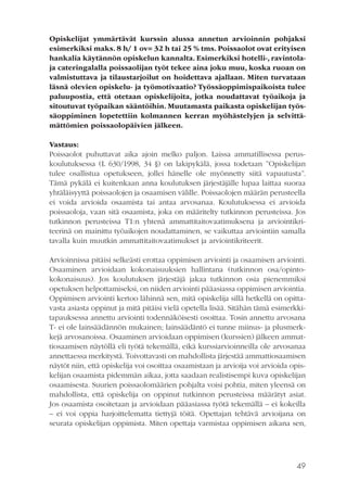 Opiskelijat ymmärtävät kurssin alussa annetun arvioinnin pohjaksi
esimerkiksi maks. 8 h/ 1 ov= 32 h tai 25 % tms. Poissaolot ovat erityisen
hankalia käytännön opiskelun kannalta. Esimerkiksi hotelli-, ravintolaja cateringalalla poissaolijan työt tekee aina joku muu, koska ruoan on
valmistuttava ja tilaustarjoilut on hoidettava ajallaan. Miten turvataan
läsnä olevien opiskelu- ja työmotivaatio? Työssäoppimispaikoista tulee
paluupostia, että otetaan opiskelijoita, jotka noudattavat työaikoja ja
sitoutuvat työpaikan sääntöihin. Muutamasta paikasta opiskelijan työssäoppiminen lopetettiin kolmannen kerran myöhästelyjen ja selvittämättömien poissaolopäivien jälkeen.
Vastaus:
Poissaolot puhuttavat aika ajoin melko paljon. Laissa ammatillisessa peruskoulutuksessa (L 630/1998, 34 §) on lakipykälä, jossa todetaan ”Opiskelijan
tulee osallistua opetukseen, jollei hänelle ole myönnetty siitä vapautusta”.
Tämä pykälä ei kuitenkaan anna koulutuksen järjestäjälle lupaa laittaa suoraa
yhtäläisyyttä poissaolojen ja osaamisen välille. Poissaolojen määrän perusteella
ei voida arvioida osaamista tai antaa arvosanaa. Koulutuksessa ei arvioida
poissaoloja, vaan sitä osaamista, joka on määritelty tutkinnon perusteissa. Jos
tutkinnon perusteissa T1:n yhtenä ammattitaitovaatimuksena ja arviointikriteerinä on mainittu työaikojen noudattaminen, se vaikuttaa arviointiin samalla
tavalla kuin muutkin ammattitaitovaatimukset ja arviointikriteerit.
Arvioinnissa pitäisi selkeästi erottaa oppimisen arviointi ja osaamisen arviointi.
Osaaminen arvioidaan kokonaisuuksien hallintana (tutkinnon osa/opintokokonaisuus). Jos koulutuksen järjestäjä jakaa tutkinnon osia pienemmiksi
opetuksen helpottamiseksi, on niiden arviointi pääasiassa oppimisen arviointia.
Oppimisen arviointi kertoo lähinnä sen, mitä opiskelija sillä hetkellä on opittavasta asiasta oppinut ja mitä pitäisi vielä opetella lisää. Sitähän tämä esimerkkitapauksessa annettu arviointi todennäköisesti osoittaa. Tosin annettu arvosana
T- ei ole lainsäädännön mukainen; lainsäädäntö ei tunne miinus- ja plusmerkkejä arvosanoissa. Osaaminen arvioidaan oppimisen (kurssien) jälkeen ammattiosaamisen näytöllä eli työtä tekemällä, eikä kurssiarvioinneilla ole arvosanaa
annettaessa merkitystä. Toivottavasti on mahdollista järjestää ammattiosaamisen
näytöt niin, että opiskelija voi osoittaa osaamistaan ja arvioija voi arvioida opiskelijan osaamista pidemmän aikaa, jotta saadaan realistisempi kuva opiskelijan
osaamisesta. Suurien poissaolomäärien pohjalta voisi pohtia, miten yleensä on
mahdollista, että opiskelija on oppinut tutkinnon perusteissa määrätyt asiat.
Jos osaamista osoitetaan ja arvioidaan pääasiassa työtä tekemällä – ei kokeilla
– ei voi oppia harjoittelematta tiettyjä töitä. Opettajan tehtävä arvioijana on
seurata opiskelijan oppimista. Miten opettaja varmistaa oppimisen aikana sen,

49

 