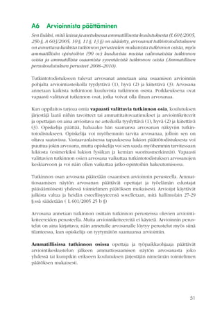 A6

Arvioinnista päättäminen

Sen lisäksi, mitä laissa ja asetuksessa ammatillisesta koulutuksesta (L 601/2005,
25b §, A 603/2005, 10 §, 11 §, 13 §) on säädetty, arvosanat tutkintotodistukseen
on annettava kaikista tutkinnon perusteiden mukaisista tutkinnon osista, myös
ammatillisiin opintoihin (90 ov) kuuluvista muista valinnaisista tutkinnon
osista ja ammatillista osaamista syventävistä tutkinnon osista (Ammatillisen
peruskoulutuksen perusteet 2008–2010).
Tutkintotodistukseen tulevat arvosanat annetaan aina osaamisen arvioinnin
pohjalta arviointiasteikolla tyydyttävä (1), hyvä (2) ja kiitettävä (3). Arvosana
annetaan kaikista tutkintoon kuuluvista tutkinnon osista. Poikkeuksena ovat
vapaasti valittavat tutkinnon osat, jotka voivat olla ilman arvosanaa.
Kun oppilaitos tarjoaa omia vapaasti valittavia tutkinnon osia, koulutuksen
järjestäjä laatii niihin tavoitteet tai ammattitaitovaatimukset ja arviointikriteerit
ja opettajan on aina arvioitava ne asteikolla tyydyttävä (1), hyvä (2) ja kiitettävä
(3). Opiskelija päättää, haluaako hän saamansa arvosanan näkyviin tutkintotodistukseen. Opiskelija voi myöhemmin tarvita arvosanaa, jolloin sen on
oltava saatavissa. Vastaavanlaisessa tapauksessa lukion päättötodistuksesta voi
puuttua jokin arvosana, mutta opiskelija voi sen saada myöhemmin tarvitessaan
lukiosta (esimerkiksi lukion fysiikan ja kemian suoritusmerkinnät). Vapaasti
valittavien tutkinnon osien arvosana vaikuttaa tutkintotodistuksen arvosanojen
keskiarvoon ja voi näin ollen vaikuttaa jatko-opintoihin hakeutumisessa.
Tutkinnon osan arvosana päätetään osaamisen arvioinnin perusteella. Ammattiosaamisen näytön arvosanan päättävät opettajat ja työelämän edustajat
pääsääntöisesti yhdessä toimielimen päätöksen mukaisesti. Arvioijat käyttävät
julkista valtaa ja heidän esteellisyyteensä sovelletaan, mitä hallintolain 27-29
§:ssä säädetään ( L 601/2005 25 b §)
Arvosana annetaan tutkinnon osittain tutkinnon perusteissa olevien arviointikriteereiden perusteella. Muita arviointikriteereitä ei käytetä. Arvioinnin perustelut on aina kirjattava; näin annetulle arvosanalle löytyy perustelut myös siinä
tilanteessa, kun opiskelija on tyytymätön saamaansa arviointiin.
Ammatillisissa tutkinnon osissa opettaja ja työpaikkaohjaaja päättävät
arviointikeskustelun jälkeen ammattiosaamisen näytön arvosanasta joko
yhdessä tai kumpikin erikseen koulutuksen järjestäjän nimeämän toimielimen
päätöksen mukaisesti.

51

 