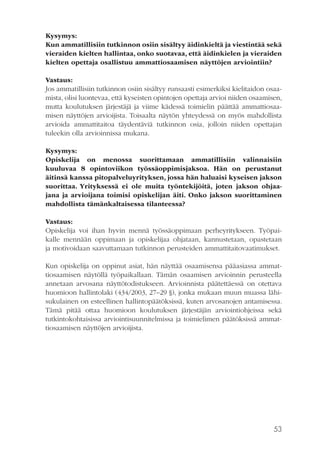 Kysymys:
Kun ammatillisiin tutkinnon osiin sisältyy äidinkieltä ja viestintää sekä
vieraiden kielten hallintaa, onko suotavaa, että äidinkielen ja vieraiden
kielten opettaja osallistuu ammattiosaamisen näyttöjen arviointiin?
Vastaus:
Jos ammatillisiin tutkinnon osiin sisältyy runsaasti esimerkiksi kielitaidon osaamista, olisi luontevaa, että kyseisten opintojen opettaja arvioi niiden osaamisen,
mutta koulutuksen järjestäjä ja viime kädessä toimielin päättää ammattiosaamisen näyttöjen arvioijista. Toisaalta näytön yhteydessä on myös mahdollista
arvioida ammattitaitoa täydentäviä tutkinnon osia, jolloin niiden opettajan
tuleekin olla arvioinnissa mukana.
Kysymys:
Opiskelija on menossa suorittamaan ammatillisiin valinnaisiin
kuuluvaa 8 opintoviikon työssäoppimisjaksoa. Hän on perustanut
äitinsä kanssa pitopalveluyrityksen, jossa hän haluaisi kyseisen jakson
suorittaa. Yrityksessä ei ole muita työntekijöitä, joten jakson ohjaajana ja arvioijana toimisi opiskelijan äiti. Onko jakson suorittaminen
mahdollista tämänkaltaisessa tilanteessa?
Vastaus:
Opiskelija voi ihan hyvin mennä työssäoppimaan perheyritykseen. Työpaikalle mennään oppimaan ja opiskelijaa ohjataan, kannustetaan, opastetaan
ja motivoidaan saavuttamaan tutkinnon perusteiden ammattitaitovaatimukset.
Kun opiskelija on oppinut asiat, hän näyttää osaamisensa pääasiassa ammattiosaamisen näytöllä työpaikallaan. Tämän osaamisen arvioinnin perusteella
annetaan arvosana näyttötodistukseen. Arvioinnista päätettäessä on otettava
huomioon hallintolaki (434/2003, 27–29 §), jonka mukaan muun muassa lähisukulainen on esteellinen hallintopäätöksissä, kuten arvosanojen antamisessa.
Tämä pitää ottaa huomioon koulutuksen järjestäjän arviointiohjeissa sekä
tutkintokohtaisissa arviointisuunnitelmissa ja toimielimen päätöksissä ammattiosaamisen näyttöjen arvioijista.

53

 