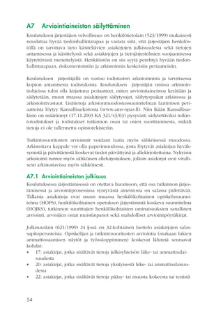 A7

Arviointiaineiston säilyttäminen

Koulutuksen järjestäjien velvollisuus on henkilötietolain (523/1999) mukaisesti
noudattaa hyvää tiedonhallintatapaa ja vastata siitä, että järjestäjien henkilöstöllä on tarvittava tieto käsiteltävien asiakirjojen julkisuudesta sekä tietojen
antamisessa ja käsittelyssä sekä asiakirjojen ja tietojärjestelmien suojaamisessa
käytettävistä menettelyistä. Henkilöstön on siis syytä perehtyä hyvään tiedonhallintatapaan, dokumentointiin ja arkistoinnin keskeisiin periaatteisiin.
Koulutuksen järjestäjällä on vastuu todistusten arkistoinnista ja tarvittaessa
kopion antamisesta todistuksista. Koulutuksen järjestäjän omissa arkistointiohjeissa tulisi olla kirjattuna periaatteet, miten arviointiaineistoa kerätään ja
säilytetään, muun muassa asiakirjojen säilytysajat, säilytyspaikat arkistossa ja
arkistointivastuut. Lisätietoja arkistonmuodostussuunnitelman laatimisen periaatteista löytyy Kansallisarkistosta (www.ams-opas.fi). Niin ikään Kansallisarkisto on määrännyt (17.11.2003 KA 321/43/03) pysyvästi säilytettäviksi tutkintotodistukset ja todistukset tutkinnon osan tai osien suorittamisesta, mikäli
tietoja ei ole tallennettu opintorekisteriin.
Tutkintosuoritusten arvioinnit voidaan laatia myös sähköisessä muodossa.
Arkistoitava kappale voi olla paperimuodossa, josta löytyvät asiakirjan hyväksymistä ja päivittämistä koskevat tiedot päivättyinä ja allekirjoitettuina. Nykyisin
arkistointi tuntee myös sähköisen allekirjoituksen, jolloin asiakirjat ovat virallisesti arkistoitavissa myös sähköisesti.

A7.1 Arviointiaineiston julkisuus
Koulutuksessa järjestämisessä on otettava huomioon, että osa tutkinnon järjestämisessä ja arviointiprosessissa syntyvästä aineistosta on salassa pidettävää.
Tällaisia asiakirjoja ovat muun muassa henkilökohtainen opiskelusuunnitelma (HOPS), henkilökohtainen opetuksen järjestämistä koskeva suunnitelma
(HOJKS), tutkinnon suorittajien henkilökohtaisten ominaisuuksien sanallinen
arviointi, arvioijien omat muistiinpanot sekä mahdolliset arviointipöytäkirjat.
Julkisuuslain (621/1999) 24 §:ssä on 32-kohtainen luettelo asiakirjojen salassapitoperusteista. Opiskelijan ja tutkintosuoritusten arviointia (mukaan lukien
ammattiosaamisen näytöt ja työssäoppiminen) koskevat lähinnä seuraavat
kohdat:
 17: asiakirjat, jotka sisältävät tietoja julkisyhteisön liike- tai ammattisalaisuudesta
 20: asiakirjat, jotka sisältävät tietoja yksityisestä liike- tai ammattisalaisuudesta
 22: asiakirjat, jotka sisältävät tietoja pääsy- tai muusta kokeesta tai testistä

54

 