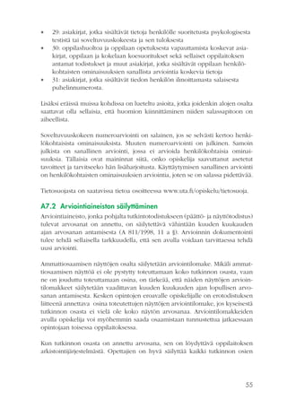 




29: asiakirjat, jotka sisältävät tietoja henkilölle suoritetusta psykologisesta
testistä tai soveltuvuuskokeesta ja sen tuloksesta
30: oppilashuoltoa ja oppilaan opetuksesta vapauttamista koskevat asiakirjat, oppilaan ja kokelaan koesuoritukset sekä sellaiset oppilaitoksen
antamat todistukset ja muut asiakirjat, jotka sisältävät oppilaan henkilökohtaisten ominaisuuksien sanallista arviointia koskevia tietoja
31: asiakirjat, jotka sisältävät tiedon henkilön ilmoittamasta salaisesta
puhelinnumerosta.

Lisäksi eräissä muissa kohdissa on lueteltu asioita, jotka joidenkin alojen osalta
saattavat olla sellaisia, että huomion kiinnittäminen niiden salassapitoon on
aiheellista.
Soveltuvuuskokeen numeroarviointi on salainen, jos se selvästi kertoo henkilökohtaisista ominaisuuksista. Muuten numeroarviointi on julkinen. Samoin
julkista on sanallinen arviointi, jossa ei arvioida henkilökohtaisia ominaisuuksia. Tällaisia ovat maininnat siitä, onko opiskelija saavuttanut asetetut
tavoitteet ja tarvitseeko hän lisäharjoitusta. Käyttäytymisen sanallinen arviointi
on henkilökohtaisten ominaisuuksien arviointia, joten se on salassa pidettävää.
Tietosuojasta on saatavissa tietoa osoitteessa www.uta.fi/opiskelu/tietosuoja.

A7.2 Arviointiaineiston säilyttäminen
Arviointiaineisto, jonka pohjalta tutkintotodistukseen (päättö- ja näyttötodistus)
tulevat arvosanat on annettu, on säilytettävä vähintään kuuden kuukauden
ajan arvosanan antamisesta (A 811/1998, 11 a §). Arvioinnin dokumentointi
tulee tehdä sellaisella tarkkuudella, että sen avulla voidaan tarvittaessa tehdä
uusi arviointi.
Ammattiosaamisen näyttöjen osalta säilytetään arviointilomake. Mikäli ammattiosaamisen näyttöä ei ole pystytty toteuttamaan koko tutkinnon osasta, vaan
ne on jouduttu toteuttamaan osina, on tärkeää, että näiden näyttöjen arviointilomakkeet säilytetään vaadittavan kuuden kuukauden ajan lopullisen arvosanan antamisesta. Kesken opintojen eroavalle opiskelijalle on erotodistuksen
liitteenä annettava osina toteutettujen näyttöjen arviointilomake, jos kyseisestä
tutkinnon osasta ei vielä ole koko näytön arvosanaa. Arviointilomakkeiden
avulla opiskelija voi myöhemmin saada osaamistaan tunnustettua jatkaessaan
opintojaan toisessa oppilaitoksessa.
Kun tutkinnon osasta on annettu arvosana, sen on löydyttävä oppilaitoksen
arkistointijärjestelmästä. Opettajien on hyvä säilyttää kaikki tutkinnon osien

55

 