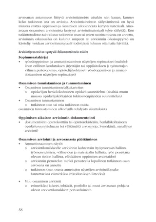 arvosanan antamiseen liittyvä arviointiaineisto ainakin niin kauan, kunnes
koko tutkinnon osa on arvioitu. Arviointiaineiston säilyttämisessä on hyvä
muistaa erottaa oppimisen ja osaamisen arvioinneista kertyvä materiaali. Ainoastaan osaamisen arvioinnista kertynyt arviointimateriaali tulee säilyttää. Kun
tutkintotodistus tai todistus tutkinnon osan tai osien suorittamisesta on annettu,
arvioinnin oikaisuaika on kulunut umpeen tai arvioinnin oikaisupyyntö on
käsitelty, voidaan arviointimateriaalit todistuksia lukuun ottamatta hävittää.
Arviointiprosessissa syntyviä dokumentoitavia asioita
Sopimusasiakirjat
 työssäoppimisen ja ammattiosaamisen näyttöjen sopimukset (mahdollinen erillinen koulutuksen järjestäjän tai oppilaitoksen ja työnantajan
välinen puitesopimus, opiskelijakohtaiset työssäoppimisen ja ammattiosaamisen näyttöjen sopimukset)
Osaamisen tunnistaminen ja tunnustaminen
 Osaamisen tunnistaminen/alkukartoitus
o opiskelijan henkilökohtainen opiskelusuunnitelma (sisältää muun
muassa opiskelijakohtaisten tukitoimenpiteiden suunnittelun)
 Osaamisen tunnustaminen
o tutkinnon osat tai osia tutkinnon osista
osaamisen tunnustaminen ulkomailla tehdyistä suorituksista
Oppimisen aikaisen arvioinnin dokumentointi
 dokumentointi opintokorttiin tai opintorekisteriin, henkilökohtaiseen
opiskelusuunnitelmaan (ei välttämättä arvosanoja, S-merkintä, sanallinen
arviointi)
Osaamisen arviointi ja arvosanasta päättäminen
 Ammattiosaamisen näytöt
o arviointilomakkeelle arvioinnin kohteittain (työprosessin hallinta,
työmenetelmien, -välineiden ja materiaalin hallinta, työn perustana
olevan tiedon hallinta, elinikäisen oppimisen avaintaidot)
o arvioinnin perustelut: minkä perusteella lopullinen tutkinnon osan
arvosana on annettu
o tutkinnon osan osasta annettujen näyttöjen arviointilomake
(annettavissa esimerkiksi erotodistuksen liitteeksi)


56

Muu osaamisen arviointi
o esimerkiksi kokeet, tehtävät, portfolio tai muut arvosanan pohjana
olevat arviointilomakkeet perusteluineen

 