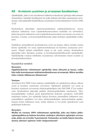 A8

Arvioinnin uusiminen ja arvosanan korottaminen

Opiskelijalle, joka ei ole suorittanut tutkintoon kuuluvia opintoja eikä ammattiosaamisen näyttöjä hyväksytysti tai joka haluaa korottaa saamaansa arvosanaa, tulee järjestää mahdollisuus uusimiseen tai korottamiseen (A 811/1998,
12 §).
Koulutuksen järjestäjän opetussuunnitelman tutkintokohtaisessa osassa
jokaisen tutkinnon osan (opintokokonaisuuden) kohdalla on selvitettävä,
miten kyseisen tutkinnon osan (opintokokonaisuuden) arvosanan voi uusia tai
korottaa. Uusinta- ja korotusmahdollisuudet pitää tiedottaa opiskelijalle etukäteen.
Säädökset ammatillisesta koulutuksesta eivät ota kantaa siihen, kuinka monta
kertaa opiskelija voi uusia opintosuorituksiaan tai korottaa saamaansa arvosanaa. Niinpä mitään määrällisiä rajoja ei ole syytä asettaa. Koulutuksen
järjestäjän tulee ilmoittaa uusimis- ja korottamismahdollisuudet opiskelijoille.
Opiskelijoilta voidaan edellyttää osaamisensa vahvistamista ennen uusimis- ja
korottamistilaisuuksia.
Kysymyksiä ja vastauksia
Kysymys:
Oppilaitoksesta valmistunut opiskelija ottaa yhteyttä ja kysyy, voiko
hän tulla korottamaan tutkintotodistuksensa arvosanoja. Miten meidän
tulee toimia tällaisessa tilanteessa?
Vastaus:
Asetuksen 811/1998 12 §:n mukaan opiskelijalla on opiskelunsa aikana oikeus
uusia ja korottaa saamaansa arvosanaa. Opiskelun päätyttyä voi uusia ja
korottaa saamiaan arvosanoja yksityisopiskelijana lain 630/1998 27 §:n mukaisesti. Koulutuksen järjestäjä päättää yksityisopiskelijaksi ottamisesta. Yksityisopiskelijalta voidaan periä järjestettävistä kokeista asetuksen 1323/2001
mukainen maksu. Jos opiskelija haluaa korottaa ammatillisia tutkinnon osia,
ammatillinen oppilaitos voi ottaa yksityisopiskelijan opetusryhmään opiskelemaan tietyn tutkinnon osan, mutta maksua ei voi periä opetuksesta vaan
pelkästään kokeesta.
Kysymys:
Meiltä on vuonna 1994 valmistunut opiskelija, joka nyt hakee jatkoopintopaikkaa ja haluaa korottaa vanhojen yhteisten opintojen arvosanoja, jotka on arvioitu 5-portaisesti. Voimmeko arvioida hänen korottamansa yhteiset opinnot vielä viisiportaisesti?

58

 