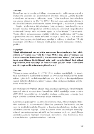 Vastaus:
Korotukset suoritetaan ja arvioidaan voimassa olevien tutkinnon perusteiden
mukaisesti, arviointi siis kolmiportaisen asteikon mukaan. Annatte hänelle
todistuksen suoritetuista tutkinnon osista. Todistusmalleista Opetushallitus
on antanut ohjeet ja ne löytyvät OPH:n Internet-sivun Ammattikoulutuksen
tai Näyttötutkintojen järjestämisen sivuilta www.oph.fi | Säädökset ja ohjeet
| Ohjeita koulutuksen järjestämiseen. Jatko-opintojen hakulomakkeeseen
henkilö muuttaa kolmiportaisen asteikon mukaiset arvosanat viisiportaiseksi
vastaavasti kuin ne, joilla arvosanan sijasta on todistuksessa T/H/K-arviointi.
Tämän ohjeen mukaan muunto tehdään opiskelijan hyväksi niin, että T vastaa
5-portaisessa asteikossa H2:ta, H vastaa H4:ää ja K vastaa K5:tä. Kun henkilö
pääsee hakemaansa oppilaitokseen, oppilaitos tarkistaa todistukset. Vilppiä
muuntojen yhteydessä ei kannata tehdä, jottei menetä saamaansa opiskelupaikkaa.
Kysymys:
Missä säädöksessä on mainittu arvosanan korottamisesta tieto siitä,
milloin arvosanan saa vielä korottaa? Onko niin, että arvosanan saa
korottaa vuoden kuluessa siitä, kun on arvosanan saanut? Jos korottaa
tuon ajan jälkeen, käsitelläänkö asia yksityisopiskelijana? Entä niissä
tapauksissa, kun opiskelija on keskeytyksen jälkeen tullut takaisin tai
on siirtynyt meille toisesta oppilaitoksesta?
Vastaus:
Valtioneuvoston asetuksen 811/1998 12 §:n mukaan opiskelijalle on annettava mahdollisuus suoritusten uusintaan tai arvosanojen korottamiseen. Tämä
oikeus opiskelijalla on koko opiskelunsa ajan. Sen jälkeen, kun opiskelija on
saanut tutkintotodistuksen, hänet voidaan ottaa yksityisopiskelijana korottamaan arvosanojaan.
Jos opiskelija keskeytyksen jälkeen tulee jatkamaan opintojaan, on opiskelijalla
normaali oikeus arvosanojensa korotuksiin. Mikäli opiskelija jatkaa vuosien
2009–2010 perustutkinnon perusteiden mukaan aloittamiaan opintoja, hän
myös korottaa saamiaan arvosanoja niiden mukaisesti.
Koulutuksen järjestäjä voi säännöstellä uusimisia siten, että opiskelijoille tarjotaan uusimis- ja korottamismahdollisuudet etukäteen ilmoitettuina aikoina
syys- ja kevätlukukaudella. Uusimis- ja korottamismahdollisuus koskee myös
ammattiosaamisen näyttöjä. Koska tutkinnon osien arvosanojen määräytymisessä ammattiosaamisen näytöillä on huomattava rooli, on mahdollisuus
ammattiosaamisen näyttöjen uusimiseen muistettava ottaa huomioon, kun
tutkintokohtaisia opetussuunnitelmia laaditaan.

59

 