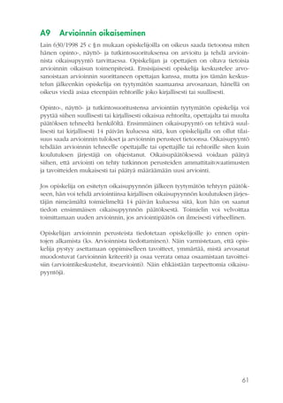 A9

Arvioinnin oikaiseminen

Lain 630/1998 25 c §:n mukaan opiskelijoilla on oikeus saada tietoonsa miten
hänen opinto-, näyttö- ja tutkintosuorituksensa on arvioitu ja tehdä arvioinnista oikaisupyyntö tarvittaessa. Opiskelijan ja opettajien on oltava tietoisia
arvioinnin oikaisun toimenpiteistä. Ensisijaisesti opiskelija keskustelee arvosanoistaan arvioinnin suorittaneen opettajan kanssa, mutta jos tämän keskustelun jälkeenkin opiskelija on tyytymätön saamaansa arvosanaan, hänellä on
oikeus viedä asiaa eteenpäin rehtorille joko kirjallisesti tai suullisesti.
Opinto-, näyttö- ja tutkintosuoritustensa arviointiin tyytymätön opiskelija voi
pyytää siihen suullisesti tai kirjallisesti oikaisua rehtorilta, opettajalta tai muulta
päätöksen tehneeltä henkilöltä. Ensimmäinen oikaisupyyntö on tehtävä suullisesti tai kirjallisesti 14 päivän kuluessa siitä, kun opiskelijalla on ollut tilaisuus saada arvioinnin tulokset ja arvioinnin perusteet tietoonsa. Oikaisupyyntö
tehdään arvioinnin tehneelle opettajalle tai opettajille tai rehtorille siten kuin
koulutuksen järjestäjä on ohjeistanut. Oikaisupäätöksessä voidaan päätyä
siihen, että arviointi on tehty tutkinnon perusteiden ammattitaitovaatimusten
ja tavoitteiden mukaisesti tai päätyä määräämään uusi arviointi.
Jos opiskelija on esitetyn oikaisupyynnön jälkeen tyytymätön tehtyyn päätökseen, hän voi tehdä arviointiinsa kirjallisen oikaisupyynnön koulutuksen järjestäjän nimeämältä toimielimeltä 14 päivän kuluessa siitä, kun hän on saanut
tiedon ensimmäisen oikaisupyynnön päätöksestä. Toimielin voi velvoittaa
toimittamaan uuden arvioinnin, jos arviointipäätös on ilmeisesti virheellinen.
Opiskelijan arvioinnin perusteista tiedotetaan opiskelijoille jo ennen opintojen alkamista (ks. Arvioinnista tiedottaminen). Näin varmistetaan, että opiskelija pystyy asettamaan oppimiselleen tavoitteet, ymmärtää, mistä arvosanat
muodostuvat (arvioinnin kriteerit) ja osaa verrata omaa osaamistaan tavoitteisiin (arviointikeskustelut, itsearviointi). Näin ehkäistään tarpeettomia oikaisupyyntöjä.

61

 