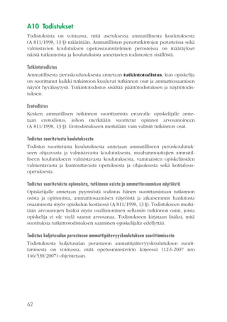 A10 Todistukset
Todistuksista on voimassa, mitä asetuksessa ammatillisesta koulutuksesta
(A 811/1998, 13 §) määrätään. Ammatillisten perustutkintojen perusteissa sekä
valmistavien koulutuksen opetussuunnitelmien perusteissa on määräykset
näistä tutkinnoista ja koulutuksista annettavien todistusten sisällöstä.
Tutkintotodistus
Ammatillisesta peruskoulutuksesta annetaan tutkintotodistus, kun opiskelija
on suorittanut kaikki tutkintoon kuuluvat tutkinnon osat ja ammattiosaamisen
näytöt hyväksytysti. Tutkintotodistus sisältää päättötodistuksen ja näyttötodistuksen.
Erotodistus
Kesken ammatillisen tutkinnon suorittamista eroavalle opiskelijalle annetaan erotodistus, johon merkitään suoritetut opinnot arvosanoineen
(A 811/1998, 13 §). Erotodistukseen merkitään vain valmiit tutkinnon osat.
Todistus suoritetusta koulutuksesta
Todistus suoritetusta koulutuksesta annetaan ammatilliseen peruskoulutukseen ohjaavasta ja valmistavasta koulutuksesta, maahanmuuttajien ammatilliseen koulutukseen valmistavasta koulutuksesta, vammaisten opiskelijoiden
valmentavasta ja kuntouttavasta opetuksesta ja ohjauksesta sekä kotitalousopetuksesta.
Todistus suoritetuista opinnoista, tutkinnon osista ja ammattiosaamisen näytöistä
Opiskelijalle annetaan pyynnöstä todistus hänen suorittamistaan tutkinnon
osista ja opinnoista, ammattiosaamisen näytöistä ja aikaisemmin hankitusta
osaamisesta myös opiskelun kestäessä (A 811/1998, 13 §). Todistukseen merkitään arvosanojen lisäksi myös osallistuminen sellaisiin tutkinnon osiin, joista
opiskelija ei ole vielä saanut arvosanaa. Todistukseen kirjataan lisäksi, mitä
suorituksia tutkintotodistuksen saaminen opiskelijalta edellyttää.
Todistus kuljetusalan perustason ammattipätevyyskoulutuksen suorittamisesta
Todistuksesta kuljetusalan perustason ammattipätevyyskoulutuksen suorittamisesta on voimassa, mitä opetusministeriön kirjeessä (12.6.2007 nro
146/530/2007) ohjeistetaan.

62

 