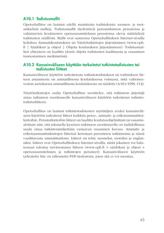 A10.1 Todistusmallit
Opetushallitus on laatinut edellä mainituista todistuksista suomen- ja ruotsinkielisiä malleja. Todistusmallit täydentävät perustutkinnon perusteissa ja
valmistavien koulutusten opetussuunnitelman perusteissa olevia määräyksiä
todistusten sisällöstä. Mallit ovat saatavissa Opetushallituksen Internet-sivuilla
kohdissa Ammattikoulutuksen tai Näyttötutkintojen järjestäminen (www.oph.
fi | Säädökset ja ohjeet | Ohjeita koulutuksen järjestämiseen). Todistusmallien yhteyteen on laadittu yleisiä ohjeita todistusten laadinnasta ja osaamisen
tunnustamisen merkinnöistä.

A10.2 Kansainväliseen käyttöön tarkoitetut tutkintotodistusten tai
todistusten liitteet
Kansainväliseen käyttöön tarkoitetusta tutkintotodistuksen tai todistuksen liitteen antamisesta on ammatillisessa koulutuksessa voimassa, mitä valtioneuvoston asetuksessa ammatillisesta koulutuksesta on säädetty (A 811/1998, 13 §).
Näyttötutkintojen osalta Opetushallitus suosittelee, että tutkinnon järjestäjä
antaa tutkinnon suorittaneelle kansainväliseen käyttöön tarkoitetun tutkintotodistusliitteen.
Opetushallitus on laatinut tutkintotodistusten myöntäjien avuksi kansainväliseen käyttöön tarkoitetut liitteet kaikkiin perus-, ammatti- ja erikoisammattitutkintoihin. Perustutkintoihin liitteet on laadittu koulutusohjelmittain tai osaamisaloittain niin, että jokaisella kyseisen tutkinnon suorittaneella on mahdollisuus
saada omaa tutkintonimikettään vastaavan osaamisen kuvaus. Ammatti- ja
erikoisammattitutkintojen liitteissä kerrotaan perustietoa tutkinnoista ja niissä
vaadittavasta ammattitaidosta. Liitteet on tehty suomeksi, ruotsiksi ja englanniksi. Liitteet ovat Opetushallituksen Internet-sivuilla, mistä jokainen voi halutessaan tulostaa tarvitsemansa liitteen (www.oph.fi > säädökset ja ohjeet >
opetussuunnitelmien ja tutkintojen perusteet). Kansainväliseen käyttöön
tarkoitettu liite on tallennettu PDF-tiedostona, joten sitä ei voi muuttaa.

63

 