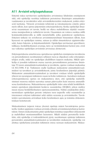 A11 Arviointi erityisopetuksessa
Erityistä tukea tarvitsevien opiskelijoiden arvioinnissa lähdetään ensisijaisesti
siitä, että opiskelija suorittaa tutkinnon perusteissa ilmaistujen ammattitaitovaatimusten ja tavoitteiden sekä arviointikriteereiden mukaisesti, joskin erityisesti tuettuina. Yleisesti arvioinnin tehtävistä ja toteuttamisesta esitetty pätee
myös silloin, kun opetus järjestetään erityisopetuksena. Koska opiskelijat ilmaisevat osaamistaan eri tavoin, heillä on oltava mahdollisuus näyttää osaamisensa monipuolisin ja vaihtelevin tavoin. Osaaminen on voitava osoittaa niillä
kommunikointitavoilla ja niillä menetelmillä, jotka painottuvat opiskelussa.
Erityisen tärkeää on soveltuvan arviointimenetelmän löytyminen silloin, kun
kyseessä on opiskelijan vamma, sairaus ja niihin rinnastettavat oppimisvaikeudet, kuten lukemis- ja kirjoittamishäiriöt. Opiskelijan tarvitsemat apuvälineet,
tulkkaus, henkilökohtainen avustaja, tieto- ja viestintätekniset keinot yms. eivät
saa vaikuttaa opiskelijan arvioinnin arvosanaa alentavasti.
Erityisopetuksena annettavassa opetuksessa opiskelun ensisijaisena tavoitteena
on perustutkinnon suorittaminen sellaisen tuen ja ohjauksen sekä erityisjärjestelyjen avulla, mikä on opiskelijan yksilöllisen tarpeen mukaista. Mikäli opiskelija ei jossakin tutkinnon osassa saavuta perustutkinnon perusteissa ilmaistuja T1-tason ammattitaitovaatimuksia ja tavoitteita, opetus voidaan mukauttaa
(A 811/1998, 8 §). Tutkinnon osalle laaditaan mukautetut ammattitaitovaatimukset tai tavoitteet ja arviointikriteerit, joista koulutuksen järjestäjä päättää.
Mukautetut ammattitaitovaatimukset ja tavoitteet voidaan tehdä opiskelijalle
yhteen tai useampaan tutkinnon osaan tai koko tutkintoon. Asetuksen mukaan
erityisopetuksessa opetus on mukautettava siten, että opiskelija mahdollisimman suuressa määrin saavuttaa saman pätevyyden kuin muussa ammatillisessa koulutuksessa. Mukautettaessa opiskelijalle tulee aina tehdä henkilökohtainen opetuksen järjestämistä koskeva suunnitelma (HOJKS), johon sisältyy
muun mussa henkilökohtainen opetussuunnitelma. Näihin asiakirjoihin dokumentoidaan opiskelijan peruste erityisen tuen tarpeelle sekä suunnitellut ja
toteutuneet erityiset tukitoimet sekä niiden seuranta ja arviointitiedot. Tavoitteiden saavuttamista arvioidaan koko koulutuksen ajan, ja toiminta dokumentoidaan luotettavasti.
Mukauttamisen tarpeen toteaa yleensä opettaja omien havaintojensa perusteella. Lisäksi oppimista voidaan arvioida erilaisin arviointimenetelmin ja kartoituksin. Ennen mukauttamista pitää opiskelijan toimittaa tarpeelliset dokumentit
ja mahdolliset moniammatilliset lausunnot. Mikäli näiden perusteella tiedetään, että opiskelija ei todennäköisesti pysty suorittamaan opintoja tutkinnon
perusteiden ammattitaitovaatimusten ja tavoitteiden mukaisesti, opiskelija voi
aloittaa opiskelunsa joissakin tutkinnon osissa suoraan mukautetusti. Mukau-

64

 