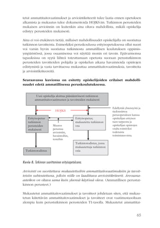 tetut ammattitaitovaatimukset ja arviointikriteerit tulee laatia ennen opetuksen
alkamista ja mukautus tulee dokumentoida HOJKS:iin. Tutkinnon perusteiden
mukaisen arvioinnin on kuitenkin aina oltava mahdollista, mikäli opiskelija
edistyy perusteiden mukaisesti.
Aina ei voi etukäteen tietää, millaiset mahdollisuudet opiskelijalla on suoriutua
tutkinnon tavoitteista. Esimerkiksi peruskoulussa erityisopetuksessa ollut nuori
voi varsin hyvin suoriutua tutkinnosta ammatillisen koulutuksen oppimisympäristössä, jossa osaamisensa voi näyttää monin eri tavoin. Epävarmoissa
tapauksissa on syytä lähteä toteuttamaan opetusta suoraan perustutkinnon
perusteiden tavoitteiden pohjalta ja opiskelun aikana havainnoida opintojen
edistymistä ja vasta tarvittaessa mukauttaa ammattitaitovaatimuksia, tavoitteita
ja arviointikriteereitä.
Seuraavassa kuviossa on esitetty opiskelijoiden erilaiset mahdollisuudet edetä ammatillisessa peruskoulutuksessa.
Uusi opiskelija aloittaa pääsääntöisesti tutkinnon
ammattitaitovaatimusten ja tavoitteiden mukaisesti
HOJKS
Erityisopetus
tutkinnon
perusteiden
mukaisesti

Tutkintotodistus

Muutos
perustuu
arviointiin,
havaintoihin,
testeihin

Erityisopetus;
mukautettu tutkinnon
osa

Edellyttää yhteistyötä ja
tiedonsiirtoa
perusopetuksen kanssa
opiskelijan erityisen
tuen tarpeesta ja
opiskelijan opintojen
osalta toimiviksi
todetuista
toimintatavoista.

Tutkintotodistus, jossa
mukautettuja tutkinnon
osia

Kuvio 8. Tutkinnon suorittaminen erityisopetuksena.
Arviointi on suoritettava mukautettuihin ammattitaitovaatimuksiin ja tavoitteisiin suhteutettuna, jolloin niille on laadittava arviointikriteerit. Arvosanaasteikon on oltava sama kuin yleensä käytössä oleva. (Ammatillisen perustutkinnon perusteet.)
Mukautetut ammattitaitovaatimukset ja tavoitteet johdetaan siten, että mukautetun kiitettävän ammattitaitovaatimukset ja tavoitteet ovat vaatimustasoltaan
alempia kuin perustutkinnon perusteiden T1-tasolla. Mukautetut ammattitai-

65

 