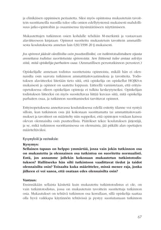 ja elinikäisen oppimisen periaatetta. Siksi myös opintonsa mukautetuin tavoittein suorittaneilla nuorilla tulee olla omien edellytystensä mukaisesti mahdollisuus jatko-opintoihin ja osaamisensa täysimääräiseen näyttämiseen.
Mukautettujen tutkinnon osien kohdalle tehdään M-merkintä ja vastaavaan
alaviitteeseen kirjataan: Opinnot suoritettu mukautetuin tavoittein ammatillisesta koulutuksesta annetun lain 630/1998 20 § mukaisesti.
Jos opinnot jäävät oleellisilta osin puutteellisiksi, on tutkintotodistuksen sijasta
annettava todistus suoritetuista opinnoista. Sen liitteenä tulee antaa selvitys
siitä, mitä opiskelija parhaiten osaa. (Ammatillisen perustutkinnon perusteet.)
Opiskelijalle annetaan todistus suoritetuista opinnoista, mikäli hän ei olennaisilta osin saavuta tutkinnon ammattitaitovaatimuksia ja tavoitteita. Todistuksen alaviitteeksi liitetään tieto siitä, että opiskelija on opiskellut HOJKS:n
mukaisesti ja opinnot on saatettu loppuun. Liitteellä varmistetaan, että erityisopetuksessa olleen opiskelijan opintoja ei tulkita keskeytyneiksi. Opiskelijan
todistuksen liitteeksi on myös suositeltavaa liittää kuvaus siitä, mitä opiskelija
parhaiten osaa, ja tutkinnon suorittamiseksi tarvittavat opinnot.
Erityisopetuksena annettavassa koulutuksessa edellä esitetty tilanne voi syntyä
silloin, kun tutkinnon osia jää kokonaan suorittamatta tai ammattitaitovaatimukset ja tavoitteet on määritelty niin suppeiksi, että opintojen voidaan katsoa
olevan olennaisilta osin puutteellisia. Päätökset tekee koulutuksen järjestäjä,
ja se, mikä tutkinnon suorittamisessa on olennaista, jää pitkälti alan opettajien
määriteltäväksi.
Kysymyksiä ja vastauksia:
Kysymys:
Sellainen tapaus on helppo ymmärtää, jossa vain jokin tutkinnon osa
on mukautettu ja olennainen osa tutkintoa on suoritettu normaalisti.
Entä, jos annamme jollekin kokonaan mukautetun tutkintotodistuksen? Hallitseeko hän silti tutkintoon vaadittavat tiedot ja taidot
olennaisilta osin? Toisaalta kuka määrittelee, missä menee raja, jonka
jälkeen ei voi sanoa, että osataan edes olennaisilta osin?
Vastaus:
Ensinnäkään sellaista käsitettä kuin mukautettu tutkintotodistus ei ole, on
vain tutkintotodistus, jossa on mukautetuin tavoittein suoritettuja tutkinnon
osia. Mukautukset on tehtävä tutkinnon osa kerrallaan, sillä opiskelija saattaa
olla hyvä vaikkapa käytännön tehtävissä ja pystyy suoriutumaan tutkinnon

67

 