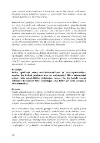 osan ammattitaitovaatimuksista ja tavoitteista normaaliarvioinnin mukaisesti.
Jossakin toisessa tutkinnon osassa on opiskelijalle liian vaikeita asioita, ja
silloin tutkinnon osa tulee mukauttaa.
Koulutuksen järjestäjän laatimat mukautetut ammattitaitovaatimukset ja tavoitteet ovat olennaisilta osin tutkinnon perusteiden mukaisia ja opiskelija selviää
niistä työtehtävistä, joihin koulutus häntä valmistaa. Koulutuksen järjestäjän
opetussuunnitelmassa tämä tarkoittaa sitä, että on etsittävä ja määriteltävä
kustakin tutkinnon osasta kaikkein keskeisin osaaminen, jota ilman tutkinnon
osan ammattitaitovaatimuksia ja tavoitteita ei voi saavuttaa. Osaaminen on
kuvattava mukautettujen ammattitaitovaatimusten ja tavoitteiden mukaisella
tasolla. Osaaminen on tällöin alle T1-tason. T1-tason kriteerejä tuleekin käyttää
apuna ja lähtökohtana luotaessa mukautettuja kriteerejä.
Mukautettu suoritus merkitsee sitä, että tutkinnon osan ammattitaitovaatimuksia
ja tavoitteita on muutettu opiskelijan yksilöllisten edellytysten mukaisesti, eikä
opiskelijalta silloin voida odottaa samanlaista osaamista kuin tutkinnon perusteiden mukaisesti opiskelleilta. Rajan määrittely tapahtuu koulutuksen järjestäjän hyväksymissä opetussuunnitelmissa, ja lopulliset päätökset tekevät alan
asiantuntijat eli opettajat.
Kysymys:
Voiko opiskelija saada tutkintotodistuksen ja jatko-opintokelpoisuuden, jos kaikki tutkinnon osat on mukautettu? Miten työnantajat
voivat valita työntekijöitä todistusten perusteella, jos kaikki saavat
tutkintotodistuksen? Eikö tutkintojen arvo laske, jos niitä annetaan
mukautettuina?
Vastaus:
Vaikka kaikki tutkinnon osat olisi suoritettu mukautetusti, opiskelija saa tutkintotodistuksen ja muodollisen jatko-opintokelpoisuuden. Vastaanottavan oppilaitoksen on opiskelijavalinnan yhteydessä arvioitava, onko opiskelija kykenevä opiskelemaan oppilaitoksessa. Opinto-ohjauksella opiskelijan tavoitteita
voidaan suunnata jatko-opintojen suhteen realistisiksi.
Myös työnantajan tulee arvioida, pystyykö hakija tekemään sitä työtä, johon
työntekijää haetaan. Tutkintotodistukseen tulee merkintä mukautetuista tavoitteista sekä lakipykälä, johon mukautus perustuu. Tämän tulisi viestiä työnantajalle siitä, että tavoitteita on muutettu. Opinto-ohjauksella opiskelijaa voidaan
ohjata hakeutumaan edellytystensä mukaisiin työtehtäviin. Yleinen tiedottaminen siitä, mitä mukauttaminen tarkoittaa, on myös paikallaan, kun oppilaitos
on yhteydessä työpaikkoihin esimerkiksi työssäoppimisjaksojen yhteydessä.

68

 