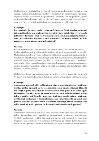 Tutkintojen ja nimikkeiden arvon alenemisesta mukautusten myötä ei ole
vaaraa, mikäli mukautuksen merkitys tunnetaan ja valmistuneet opiskelijat
ohjataan heille soveltuviin työpaikkoihin. Toisaalta on työpaikkoja, joissa
mukautetuilla tutkinnon osilla ei ole merkitystä, vaan työssä tarvittava osaaminen on sen tyyppistä, että tutkinnon suorittanut selviää tehtävistä.
Kysymys:
Jos sosiaali- ja terveysalan perustutkinnossa (lähihoitaja) ammattitaitovaatimuksia on mukautettu merkittävästi, opiskelija ei voi saada
tutkintotodistusta eikä terveydenhuollon ammatinharjoittamisoikeutta. Lääkehoitoa koskevaa mukauttamista ei voida tehdä. Milloin
tavoitteita on mukautettu merkittävästi?
Vastaus:
Käsite ”merkittävästi” riippuu niistä tutkinnon osista, joita tulisi mukauttaa, ja
harkinta jää koulutuksen järjestäjälle ja viime kädessä asiantunteville opettajille.
Mukauttamista tulee arvioida suhteessa tutkinnon ammattitaitovaatimuksiin ja
työelämän edellyttämään osaamiseen sekä terveydenhuollon ammatinharjoittamisoikeuden edellyttämään potilas- ja asiakasturvallisuuteen. Opiskelijaa
tulee myös ohjata opiskelussa ja urasuunnittelussa omien vahvuuksien ja osaamisten pohjalta valintoihin, jotka ovat sekä opiskelijan että työelämän näkökulmasta soveltuvimmat.
Lääkehoitoa koskevaa mukauttamista ei voida tehdä, ja jos opiskelija ei yllä
T1-tason tavoitteisiin, hän saa todistuksen vain suorittamistaan tutkinnon osista.
Kysymys:
Annoimme opiskelijalle todistuksen hänen suorittamistaan tutkinnon
osista, koska opinnot jäivät olennaisilta osin puutteellisiksi. Hänellä
oli HOJKS, jossa määriteltiin ne tutkinnon osat, jotka hän tulee oppilaitoksessa suorittamaan ja jossa sovittiin, että kolmivuotisen koulutuksen päätteeksi hänelle annetaan todistus suoritetuista tutkinnon
osista. Nyt kuitenkin työvoimatoimistossa tulkittiin, että opinnot ovat
jääneet kesken, ja kehotettiin jatkamaan opintoja. Miten todistukseen
tulisi merkitä, että opinnot on ihan oikeasti suoritettu loppuun?
Vastaus:
Todistuksen alareunaan on hyvä lisätä maininta siitä, että opiskelija on opiskellut henkilökohtaisen opiskelun järjestämistä koskevan suunnitelman
(HOJKS) mukaisesti. Lisäksi liitteessä voi sanoa, että opinnot on suoritettu
loppuun. Kun opiskelija on esittänyt todistuksen ja liitteen työvoimatoimistossa, on asia yleensä hoitunut. Tavallisesti on kyse erityistä tukea tarvitsevista

69

 