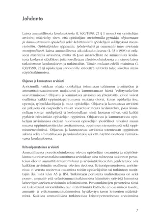 Johdanto
Laissa ammatillisesta koulutuksesta (L 630/1998, 25 § 1 mom.) on opiskelijan
arviointi määritelty siten, että opiskelijan arvioinnilla pyritään ohjaamaan
ja kannustamaan opiskelua sekä kehittämään opiskelijan edellytyksiä itsearviointiin. Opiskelijoiden oppimista, työskentelyä ja osaamista tulee arvioida
monipuolisesti. Laissa ammatillisesta aikuiskoulutuksesta (L 631/1998) ei erikseen määritellä arviointia, mutta 16 §:ssä määritellään ne ammatillista koulutusta koskevat säädökset, joita sovelletaan aikuiskoulutuksesta annetussa laissa
tarkoitettuun koulutukseen ja tutkintoihin. Tämän mukaan edellä mainittua (L
630/1998, 25 §) opiskelijan arvioinnille säädettyä tehtävää tulee soveltaa myös
näyttötutkinnoissa.
Ohjaava ja kannustava arviointi
Arvioinnilla voidaan ohjata opiskelijaa toimimaan tutkinnon tavoitteiden ja
ammattitaitovaatimusten mukaisesti ja kannustamaan häntä ”edistysaskelien
saavuttamisessa”. Ohjaava ja kannustava arviointi on yhteistyötä, johon voivat
osallistua kaikki oppimistapahtumassa mukana olevat, kuten opiskelija itse,
opettaja, työpaikkaohjaaja ja muut opiskelijat. Ohjaava ja kannustava arviointi
on jatkuvaa eri osapuolten välistä vuorovaikutteista keskustelua, jossa kuunnellaan toisten mielipiteitä ja keskustellaan niistä luottaen siihen, että kaikki
pyrkivät edistämään opiskelijan oppimista. Ohjaavassa ja kannustavassa opiskelijan arvioinnissa otetaan huomioon opiskelijan yksilölliset ratkaisut muun
muassa oppimistavoitteiden asettamisessa, oppimisen etenemisessä sekä oppimismenetelmissä. Ohjaavaa ja kannustavaa arviointia toteutetaan oppimisen
aikana sekä ammatillisessa peruskoulutuksessa että näyttötutkintoon valmistavassa koulutuksessa.
Kriteeriperusteinen arviointi
Ammatillisessa peruskoulutuksessa olevan opiskelijan osaamista ja näyttötutkintoa suorittavan tutkintosuoritusta arvioidaan aina suhteessa tutkinnon perusteissa oleviin ammattitaitovaatimuksiin ja arviointikriteereihin, joiden tulee olla
kaikkien arviointiin osallisena olevien tiedossa. Kriteeriperusteisessa arvioinnissa ei verrata osoitettua osaamista toisiin opiskelijoihin tai tutkinnon suorittajiin (ks. lisää luku A5 ja B5). Tutkintojen perusteita uudistettaessa on sekä
perus-, ammatti- että erikoisammattitutkinnoissa kiinnitetty erityistä huomiota
kriteeriperusteisen arvioinnin kehittämiseen. Perustutkintojen perusteissa tämä
on tarkoittanut arviointikriteerien määrittämistä kolmelle eri osaamisen tasolle,
ammatti- ja erikoisammattitutkinnoissa hyväksytyn tason kriteerien määrittämistä. Kaikissa ammatillisissa tutkinnoissa kriteeriperusteisessa arvioinnissa

7

 