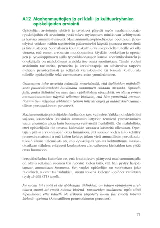 A12 Maahanmuuttajien ja eri kieli- ja kulttuuriryhmien
opiskelijoiden arviointi
Opiskelijan arvioinnin tehtävät ja tavoitteet pätevät myös maahanmuuttajaopiskelijoihin eli arvioinnin pitää tukea myönteisen minäkuvan kehittymistä
ja kasvua ammatti-ihmisenä. Maahanmuuttajaopiskelijoiden opetuksen järjestelyissä voidaan näihin tavoitteisiin pääsemiseksi käyttää joustavia menetelmiä
ja toteutustapoja. Suomalaisen koulutuskulttuurin ulkopuolelta tulleille voi olla
vierasta, että ennen arvosanan muodostamista käydään opiskelijan ja opettajien ja työssäoppimisen ajalla työpaikkaohjaajien kanssa arviointikeskustelu ja
opiskelijalla on mahdollisuus arvioida itse omaa suoritustaan. Tämän vuoksi
arvioinnin tavoitteita, perusteita ja arviointitapoja on selvitettävä tarpeen
mukaan perusteellisesti ja selkeästi vieraskielisille tai toisesta kulttuurista
tulleille opiskelijoille sekä varmistettava asian ymmärtäminen.
Osaaminen tulee arvioida sellaisilla menetelmillä, että kielitaidon mahdollisesta puutteellisuudesta huolimatta osaaminen voidaan arvioida. Opiskelijalla, jonka äidinkieli on muu kuin oppilaitoksen opetuskieli, on oltava ennen
ammattiosaamisen näyttöä sellainen kielitaito, että hän ymmärtää ammattiosaamisen näyttönä tehtävään työhön liittyvät ohjeet ja määräykset (Ammatillisen perustutkinnon perusteet).
Maahanmuuttajaopiskelijoiden kielitaidon taso vaihtelee. Vaikka puhekieli olisi
sujuvaa, käsitteiden (varsinkin ammattiin liittyvien termien) ymmärtäminen
vaatii enemmän aikaa kuin Suomessa syntyneillä henkilöillä. On mahdollista,
ettei opiskelijoilla ole omassa kielessään vastaavia käsitteitä ollenkaan. Opettajien pitäisi arvioinnissaan ottaa huomioon, että suomen kielen taito kehittyy
prosessinomaisesti ja että kielen kehitys jatkuu vielä ammatillisen peruskoulutuksen aikana. Olennaista on, ettei opiskelijalta vaadita kohtuuttomia maassaoloaikaan nähden; erityisesti koulutuksen alkuvaiheessa kielitaidon taso pitää
ottaa huomioon.
Peruslähtökohta kuitenkin on, että koulutuksen päättyessä maahanmuuttajalla
on oltava sellainen suomen (tai ruotsin) kielen taito, että hän pystyy harjoittamaan ammattiaan Suomessa. Sen vuoksi opiskelijan on suoritettava joko
”äidinkieli, suomi” tai ”äidinkieli, suomi toisena kielenä” -opinnot vähintään
tyydyttävällä (T1) tasolla.
Jos suomi tai ruotsi ei ole opiskelijan äidinkieli, on hänen opintojaan arvioitava suomi tai ruotsi toisena kielenä -tavoitteiden mukaisesti myös siinä
tapauksessa, ettei hänelle ole erikseen järjestetty suomi (tai ruotsi) toisena
kielenä -opetusta (Ammatillisen perustutkinnon perusteet).

71

 