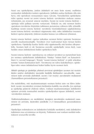 Suuri osa opiskelijoista, joiden äidinkieli on muu kuin suomi, osallistuu
normaalien äidinkielen tuntien opetukseen. Joillakin saattaa kielitaito olla niin
hyvä, että opetuksen seuraaminen sujuu vaivatta. Vieraskielisiä opiskelijoita
tulisi opettaa suomi tai ruotsi toisena kielenä -tavoitteiden mukaan omana
ryhmänään, jos resurssit antavat myöden. Suomi tai ruotsi toisena kielenä –
opettajia tulisi palkata tarvetta vastaavasti. Tärkeää on, että suomen kielen
opetuksen tavoitteina käytetään tutkinnon perusteissa erikseen tälle ryhmälle
laadittuja suomi toisena kielenä -tavoitteita (ruotsinkielisissä oppilaitoksissa
ruotsi toisena kielenä -tavoitteet) riippumatta siitä, onko äidinkielen (suomen
kielen) opetus järjestetty yhdessä muiden kanssa vai erillisessä ryhmässä.
Suomi toisena kielenä -opetus tarkoittaa suomen kielen opetusta Suomessa
asuville maahanmuuttajille. Tavoitteet ovat vaativammat kuin vieraan kielen
opiskelussa. Opiskelija kuulee kieltä sekä oppitunneilla että koulun ulkopuolella. Suomen kieli ei ole Suomessa asuvalle opiskelijalle vieras kieli, vaan
heidän oman äidinkielensä lisäksi opiskeltava kieli.
Suomi toisena kielenä -opetuksessa on erilaiset tavoitteet ja menetelmät kuin
jos suomea opiskeltaisiin äidinkielenä. Nimitys ”toinen kieli” on kansainvälinen (= second language). Termiä ”suomi toisena kielenä” ei pidä sekoittaa
termiin ”toinen kotimainen kieli”. Tavoitteena on vahva kaksikielisyys; opiskelijan tulee oman äidinkielensä lisäksi hallita hyvin suomen kieli.
Mikäli opettaja ja opiskelija yhdessä arvioivat opiskelijan suomen tai ruotsin
kielen taidon äidinkielen tasoiseksi kaikilla kielitaidon osa-alueilla, osaaminen tulee arvioida äidinkieli, suomi ( tai ruotsi) -tavoitteiden mukaisesti
(Ammatillisen perustutkinnon perusteet).
On mahdollista, että maahanmuuttajan suomen kielen taito on lähes äidinkieli, suomi -tavoitteiden veroinen kielitaidon kaikilla osa-alueilla. Jos opettaja
ja opiskelija päätyvät yhdessä siihen, voidaan maahanmuuttajan äidinkielen
opinnot arvioida normaalisti muiden opiskelijoiden tapaan äidinkieli, suomi
-tavoitteiden mukaan.
Tutkintotodistukseen on merkittävä, kumpien tavoitteiden mukaisesti osaaminen on arvioitu, kuitenkin asteikolla 1–3 (Ammatillisen perustutkinnon
perusteet).
Opiskelijan todistukseen on äidinkielen kohdalle merkittävä, mitä äidinkielen
tutkinnon osaa arvioinnissa on käytetty. Tutkinnon osat voidaan merkitä todistukseen seuraavilla tavoilla:

72

 