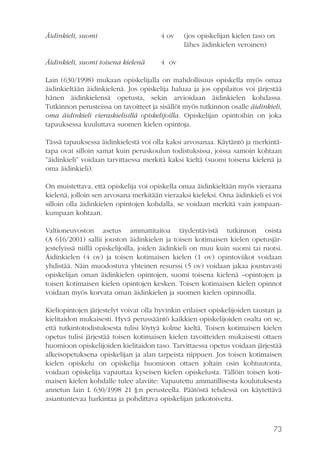 Äidinkieli, suomi

4 ov

Äidinkieli, suomi toisena kielenä

(jos opiskelijan kielen taso on
lähes äidinkielen veroinen)

4 ov

Lain (630/1998) mukaan opiskelijalla on mahdollisuus opiskella myös omaa
äidinkieltään äidinkielenä. Jos opiskelija haluaa ja jos oppilaitos voi järjestää
hänen äidinkielensä opetusta, sekin arvioidaan äidinkielen kohdassa.
Tutkinnon perusteissa on tavoitteet ja sisällöt myös tutkinnon osalle äidinkieli,
oma äidinkieli vieraskielisillä opiskelijoilla. Opiskelijan opintoihin on joka
tapauksessa kuuluttava suomen kielen opintoja.
Tässä tapauksessa äidinkielestä voi olla kaksi arvosanaa. Käytäntö ja merkintätapa ovat silloin samat kuin peruskoulun todistuksissa, joissa samoin kohtaan
”äidinkieli” voidaan tarvittaessa merkitä kaksi kieltä (suomi toisena kielenä ja
oma äidinkieli).
On muistettava, että opiskelija voi opiskella omaa äidinkieltään myös vieraana
kielenä, jolloin sen arvosana merkitään vieraaksi kieleksi. Oma äidinkieli ei voi
silloin olla äidinkielen opintojen kohdalla, se voidaan merkitä vain jompaankumpaan kohtaan.
Valtioneuvoston asetus ammattitaitoa täydentävistä tutkinnon osista
(A 616/2001) sallii jouston äidinkielen ja toisen kotimaisen kielen opetusjärjestelyissä niillä opiskelijoilla, joiden äidinkieli on muu kuin suomi tai ruotsi.
Äidinkielen (4 ov) ja toisen kotimaisen kielen (1 ov) opintoviikot voidaan
yhdistää. Näin muodostuva yhteinen resurssi (5 ov) voidaan jakaa joustavasti
opiskelijan oman äidinkielen opintojen, suomi toisena kielenä –opintojen ja
toisen kotimaisen kielen opintojen kesken. Toisen kotimaisen kielen opinnot
voidaan myös korvata oman äidinkielen ja suomen kielen opinnoilla.
Kieliopintojen järjestelyt voivat olla hyvinkin erilaiset opiskelijoiden taustan ja
kielitaidon mukaisesti. Hyvä perussääntö kaikkien opiskelijoiden osalta on se,
että tutkintotodistuksesta tulisi löytyä kolme kieltä. Toisen kotimaisen kielen
opetus tulisi järjestää toisen kotimaisen kielen tavoitteiden mukaisesti ottaen
huomioon opiskelijoiden kielitaidon taso. Tarvittaessa opetus voidaan järjestää
alkeisopetuksena opiskelijan ja alan tarpeista riippuen. Jos toisen kotimaisen
kielen opiskelu on opiskelija huomioon ottaen joltain osin kohtuutonta,
voidaan opiskelija vapauttaa kyseisen kielen opiskelusta. Tällöin toisen kotimaisen kielen kohdalle tulee alaviite: Vapautettu ammatillisesta koulutuksesta
annetun lain L 630/1998 21 §:n perusteella. Päätöstä tehdessä on käytettävä
asiantuntevaa harkintaa ja pohdittava opiskelijan jatkotoiveita.

73

 