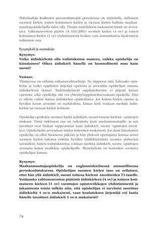 Palvelualoja koskevien perustutkintojen perusteissa on määritelty, millainen
suomen kielen, toisen kotimaisen kielen ja vieraan kielen hallinta maahanmuuttajaopiskelijalla tulee olla. Tämän määräyksen mukaisesti häntä on arvioitava. Valtioneuvoston päätös (A 616/2001) suomen kielen (4 ov) ja toisen
kotimaisen kielen (1 ov) yhdistämisestä koskee vain ammattitaitoa täydentäviä
tutkinnon osia.
Kysymyksiä ja vastauksia:
Kysymys:
Voiko äidinkielestä olla todistuksissa numero, vaikka opiskelija on
kiinalainen? Oikea äidinkieli hänellä on luonnollisesti muu kuin
suomi?
Vastaus:
Tilanteessa on erilaisia ratkaisuvaihtoehtoja. Ne riippuvat siitä, haluaako opiskelija ja voiko oppilaitos järjestää opetusta ja arviointia opiskelijan omassa
äidinkielessä (kiina). Todennäköisesti oppilaitoksenne ei järjestä kiinan
opetusta, eikä opiskelija sitä voi yhteistyöoppilaitoksessakaan opiskella. Hän
ei silloin valitse kiinaa äidinkielen opintoihinsa. Jos kiinan kielen opetus ja
hyväksi luvun arviointi on mahdollista, kiinan kieli voidaan merkitä äidinkielen tai vieraan kielen kohtaan.
Opiskelija opiskelee suomen kieltä äidinkieli, suomi toisena kielenä -opintojen
mukaan. Tämä tutkinnon osa on tarkoitettu juuri maahanmuuttajille, ja sen
tavoitteet ovat hiukan suppeammat kuin äidinkieli, suomi -opintojen tavoitteet. Opiskelijoita arvioidaan niiden kriteerien mukaisesti. Jos tämä kiinalainen
opiskelija on ollut Suomessa pitkään ja hän yhdessä opettajansa kanssa arvioi
suomen kielen taitonsa erittäin hyväksi (äidinkielenään suomea puhuvien
tasoiseksi), hänen todistukseensa voidaan merkitä äidinkieli, suomi -opintojen
arvosana kuten muillekin opiskelijoille. Menettelystä on kuitenkin sovittava
opiskelijan kanssa.
Kysymys:
Maahanmuuttajaopiskelija on englanninkielisessä ammatillisessa
peruskoulutuksessa. Opiskelijan suomen kielen taso on sellainen,
ettei hän yllä äidinkieli, suomi toisena kielenä -tavoitteiden T1-tasolle.
Voidaanko valtioneuvoston päätöstä äidinkieleen (4 ov) ja toiseen kotimaiseen kieleen (1 ov) varattujen opintoviikkojen yhdistämisestä ja
jakamisesta toisin tulkita niin, että opiskelijan ei tarvitsisi suorittaa
äidinkieltä 4 ov:n mukaisesti, vaan koulutuksen järjestäjä voi laatia
hänelle tavoitteet äidinkieli 1 ov:n mukaisesti?

74

 