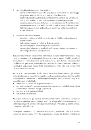 2.

näyttötutkintotilaisuuksien järjestäminen
 missä näyttötutkintotilaisuudet järjestetään (työpaikan tai työssäoppimispaikan soveltuvuuden arviointi ja valintakriteerit)
 näyttötutkintotilaisuuksien sisältö (tutkinnon osittain ne käytännön
työt, joissa tutkinnon suorittaja osoittaa tutkinnon perusteissa
vaaditun ammattitaidon kattavasti ja luotettavasti, täydentävät ammattitaidon osoittamistavat, joilla varmistetaan kattavuus ja luotettavuus,
tutkinnon perusteisiin mahdollisesti sisältyvien erillispätevyyksien
suorittaminen)

3.

tutkintosuoritusten arviointi
 arvioijien valinta, perehdytys arviointiin ja heidän arviointiosaamisensa ylläpito
 tutkintosuoritusten arviointi ja dokumentointi
 arviointiesityksen tekeminen ja dokumentointi
 arvioinnista, oikaisumenettelystä, tutkintosuoritusten uusinnasta ja
arviointipäätöksestä tiedottaminen.

Tutkinnon suorittajan aikaisemmin hankkiman osaamisen tunnistamisessa tulee
ottaa huomioon, että tutkintoon hakeutuvat saatavat joutua hankkimaan lisää
ammattitaitoa suoriutuakseen näyttötutkinnosta. Tarvittavan ammattitaidon
hankkiminen perustuu tutkintoon hakeutumisvaiheessa todettuun tutkinnon
suorittajan tarpeeseen saada lisää ammattitaitoa, jotta hän voi hyväksytysti
osoittaa ammattitaitonsa.
Tarvittavan ammattitaidon hankkimisen henkilökohtaistamisessa ja valmistavan koulutuksen suunnittelussa ja toteutuksessa otetaan huomioon henkilön
elämäntilanne, osaaminen ja todetut oppimistarpeet. Lisäksi selvitetään ja sovitaan yhteisesti opiskelijalle
 soveltuvat koulutuksen järjestämismuodot
 oppimisympäristöt, muun muassa työssä oppimisen mahdollisuudet, joita
koulutuksen järjestäjä pystyy tarjoamaan
 opetus- ja arviointimenetelmät
 tarvittavat ohjaustoimet.
Arvioijien valinnassa ja heidän arviointiosaamisensa ylläpidossa kerrotaan,
mitkä ovat arvioijien valintakriteerit, miten heidät perehdytetään arviointitehtäväänsä ja erityisesti yksittäisen tutkintosuorituksen arviointiin ja miten arviointiosaamista ylläpidetään.
Nimetyistä arvioijista on tutkintotoimikunnan päätöksen mukaan tarvittu
seuraavia tietoja: nimi, yritys tai organisaatio, asema tai tehtävä yrityksessä,

77

 