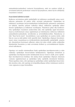 ammattitaitovaatimukset vastaavat kysymykseen, mitä on osattava tehdä, ja
arvioinnin kriteerit puolestaan vastaavat kysymykseen, miten hyvin edellytetty
osaaminen osataan.
Itsearviointia kehittävä arviointi
Kaikessa arvioinnissa pitää opiskelijalle tai tutkinnon suorittajalle antaa suorituksesta palautetta eli pukea tehty arviointi palautteeksi. Opiskelijan tai
tutkinnon suorittajan itsearviointitaitojen kehittymiselle palautteen antaminen
on tärkeää. Annettu palaute vaikuttaa siihen, millaisena opiskelija näkee
itsensä opiskelijana ja tutkinnon suorittajana. Palautteen pitää olla konkreettista opiskelijan osaamisen analysointia niin, että opiskelija oppii havainnoimaan ja tiedostamaan omaa oppimistaan ja toimintaansa suhteessa tutkinnon
ammattitaitovaatimuksiin, tavoitteisiin ja arviointikriteereihin. Palautteena ei
riitä ”ihan hyvin meni” -lausahdukset, vaan opiskelijan on saatava tietää, mitä
hän jo osaa ja mitä pitäisi vielä opetella lisää. Opiskelijaa ohjataan havainnoimaan omaa osaamistaan ja työskentelyään jäsentämällä opiskelijalle annettu
työ. Jäsentelyssä kerrotaan selkeästi, miten työ tulee tehdä, mihin seikkoihin
kiinnitetään huomiota ja mitä arvioinnin kohteet ja arviointikriteerit käytännössä tarkoittavat.
Opettaja voi omalla toiminnallaan lisätä opiskelijan itseohjautuvuutta ja näin
vaikuttaa opiskelijan itsearvioinnin kehittymiseen. Opettajan toiminnan ja
opiskelijan itseohjautuvuuden kehittymistä kuvaa Grow’n malli, jossa opiskelijan itseohjautuvuus kehittyy sitä mukaa kuin opiskelijaa ohjataan ottamaan
vastuuta oppimisestaan ja opiskelijan kyky opiskella itsenäisesti lisääntyy.
Tämä tapahtuu siten, että opettajan ja opiskelijan suhde opiskelijan itsearviointiin muuttuu niin, että opettaja tai työpaikkaohjaaja ryhtyy toimimaan motivoivana oppaana ja jopa konsulttina.

8

 