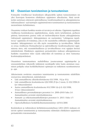 B3

Osaamisen tunnistaminen ja tunnustaminen

Formaalin (virallisessa) koulutuksen ulkopuolella opitun tunnustaminen on
yksi Euroopan komission elinikäisen oppimisen aihealueista. Siinä tavoitteeksi asetetaan erityisesti epävirallisessa (nonformaalinen) ja arkioppimisessa
(informaalinen) saavutettujen oppimistulosten tunnistamisen ja tunnustamisen
menetelmien kehittäminen.
Osaamista voidaan hankkia monin eri tavoin ja eri aikoina. Oppimista tapahtuu
virallisessa koulutuksessa oppilaitoksissa, mutta myös työelämässä, perheen
piirissä, harrastusten parissa sekä eri tiedonvälitysten kautta arkioppimisena
(informaali oppiminen). Arkioppiminen on useimmiten ”vahingossa tapahtuvaa” oppimista eli toimintaa, jota ei ole suunniteltu erilliseksi oppimistapahtumaksi. Arkioppiminen voi olla myös suunniteltua ja tavoitteellista. Silloin
se eroaa virallisesta (formaalisesta) ja epävirallisesta (nonformaalisesta) oppimisesta siten, että suunnitelmallisuus ja tavoitteellisuus ovat oppijan itsensä
määrittelemiä. Elinikäisen oppimisen periaatteiden mukaan arkioppimisessa
hankittu osaaminen tulee saada näkyväksi eli tunnistaa ja siten tunnustaa
koulutusjärjestelmässä.
Osaamisen tunnustaminen mahdollistaa joustavammat oppimispolut ja
urasuunnitelmat. Jokaiselle tutkinnon suorittajalle tulee laatia aiemman osaamisen pohjalta omat henkilökohtaiset opintojen tai tutkinnon suorittamistavat
ja -ajat.
Aikaisemmin osoitetun osaamisen tunnistamista ja tunnustamista säädellään
seuraavissa säännöksissä, määräyksissä:
 Laki ammatillisesta aikuiskoulutuksesta 631/1998, 8 § ja 16 §
 Laki ammatillisesta koulutuksesta 630/1998 25 §:n 3 mom, (L 631/1998,16
§:n viittaussäännös)
 Asetus ammatillisesta koulutuksesta 811/1998 12a § (L 631/1998,
16 §:n viittaussäännös)
 Ammatillisten perustutkintojen perusteet (vv. 2009–2010) luku 3.6
Ammattitaidon arviointi näyttötutkinnoissa
 Ammatti- ja erikoisammattitutkintojen perusteet (v. 2011-) luku 1.5
Ammattitaidon arviointi näyttötutkinnoissa
 Opetushallituksen henkilökohtaistamismääräys 43/011/2006
Koulutuksen ja tutkimuksen kehittämissuunnitelman (2011-2016) mukaan eri
tavoin opitun tunnistamista ja tunnustamista edistetään elinikäisen oppimisen
periaatteiden toteutumiseksi.

82

 