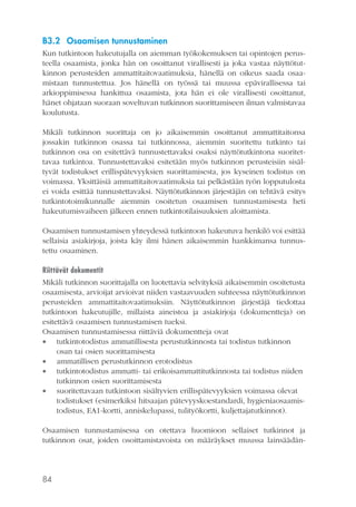 B3.2 Osaamisen tunnustaminen
Kun tutkintoon hakeutujalla on aiemman työkokemuksen tai opintojen perusteella osaamista, jonka hän on osoittanut virallisesti ja joka vastaa näyttötutkinnon perusteiden ammattitaitovaatimuksia, hänellä on oikeus saada osaamistaan tunnustettua. Jos hänellä on työssä tai muussa epävirallisessa tai
arkioppimisessa hankittua osaamista, jota hän ei ole virallisesti osoittanut,
hänet ohjataan suoraan soveltuvan tutkinnon suorittamiseen ilman valmistavaa
koulutusta.
Mikäli tutkinnon suorittaja on jo aikaisemmin osoittanut ammattitaitonsa
jossakin tutkinnon osassa tai tutkinnossa, aiemmin suoritettu tutkinto tai
tutkinnon osa on esitettävä tunnustettavaksi osaksi näyttötutkintona suoritettavaa tutkintoa. Tunnustettavaksi esitetään myös tutkinnon perusteisiin sisältyvät todistukset erillispätevyyksien suorittamisesta, jos kyseinen todistus on
voimassa. Yksittäisiä ammattitaitovaatimuksia tai pelkästään työn lopputulosta
ei voida esittää tunnustettavaksi. Näyttötutkinnon järjestäjän on tehtävä esitys
tutkintotoimikunnalle aiemmin osoitetun osaamisen tunnustamisesta heti
hakeutumisvaiheen jälkeen ennen tutkintotilaisuuksien aloittamista.
Osaamisen tunnustamisen yhteydessä tutkintoon hakeutuva henkilö voi esittää
sellaisia asiakirjoja, joista käy ilmi hänen aikaisemmin hankkimansa tunnustettu osaaminen.
Riittävät dokumentit
Mikäli tutkinnon suorittajalla on luotettavia selvityksiä aikaisemmin osoitetusta
osaamisesta, arvioijat arvioivat niiden vastaavuuden suhteessa näyttötutkinnon
perusteiden ammattitaitovaatimuksiin. Näyttötutkinnon järjestäjä tiedottaa
tutkintoon hakeutujille, millaista aineistoa ja asiakirjoja (dokumentteja) on
esitettävä osaamisen tunnustamisen tueksi.
Osaamisen tunnustamisessa riittäviä dokumentteja ovat
 tutkintotodistus ammatillisesta perustutkinnosta tai todistus tutkinnon
osan tai osien suorittamisesta
 ammatillisen perustutkinnon erotodistus
 tutkintotodistus ammatti- tai erikoisammattitutkinnosta tai todistus niiden
tutkinnon osien suorittamisesta
 suoritettavaan tutkintoon sisältyvien erillispätevyyksien voimassa olevat
todistukset (esimerkiksi hitsaajan pätevyyskoestandardi, hygieniaosaamistodistus, EA1-kortti, anniskelupassi, tulityökortti, kuljettajatutkinnot).
Osaamisen tunnustamisessa on otettava huomioon sellaiset tutkinnot ja
tutkinnon osat, joiden osoittamistavoista on määräykset muussa lainsäädän-

84

 