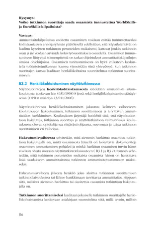 Kysymys:
Voiko tutkinnon suorittaja saada osaamista tunnustettua WorldSkillsja EuroSkills-kilpailuista?
Vastaus:
Ammattitaitokilpailuissa osoitettu osaaminen voidaan esittää tunnustettavaksi
kolmikantaisen arvioijaryhmän päätöksellä edellyttäen, että kilpailutehtävät on
laadittu kyseisten tutkinnon perusteiden mukaisesti, kattavat jonkin tutkinnon
osan ja ne voidaan arvioida koko työsuorituksen osuudelta. Osaamisen tunnustamiseen liittyvistä toimenpiteistä on tarkat ohjeistukset ammattitaitokilpailujen
omissa ohjekirjoissa. Osaamisen tunnustamisesta on hyvä etukäteen keskustella tutkintotoimikunnan kanssa viimeistään siinä yhteydessä, kun tutkinnon
suorittajan kanssa laaditaan henkilökohtaista suunnitelmaa tutkinnon suorittamiseen.

B3.3 Henkilökohtaistaminen näyttötutkinnossa
Näyttötutkintojen henkilökohtaistamisesta säädetään ammatillista aikuiskoulutusta koskevan lain (631/1998) 8 §:ssä sekä henkilökohtaistamismääräyksessä (OPH:n määräys 43/011/2006).
Näyttötutkinnossa henkilökohtaistaminen jakautuu kolmeen vaiheeseen:
koulutukseen hakeutuminen, tutkinnon suorittaminen ja tarvittavan ammattitaidon hankkiminen. Koulutuksen järjestäjä huolehtii siitä, että näyttötutkintoon hakeutuja, tutkinnon suorittaja ja näyttötutkintoon valmistavassa koulutuksessa olevan opiskelija saa riittävästi ohjausta, neuvontaa ja tukea tutkinnon
suorittamisen eri vaiheissa.
Hakeutumisvaiheessa selvitetään, mitä aiemmin hankittua osaamista tutkintoon hakeutujalla on, mistä osaamisesta hänellä on luotettavia dokumentteja
osaamisen tunnustamisen pohjaksi ja minkä hankitun osaamisen turvin hänet
voidaan ohjata suoraan näyttötutkintotilaisuuteen ( B3.1 ja B3.2). Samoin selvitetään, mitä tutkinnon perusteiden mukaista osaamista hänen on hankittava
lisää saadakseen ammattitaitonsa tutkinnon ammattitaitovaatimusten mukaiseksi.
Hakeutumisvaiheen jälkeen henkilö joko aloittaa tutkinnon suorittamisen
tutkintotilaisuuksissa tai lähtee hankkimaan tarvittavaa ammattitaitoa riippuen
siitä, millaista aiemmin hankittua tai osoitettua osaamista tutkintoon hakeutujalla on.
Tutkinnon suorittamiseksi laaditaan jokaiselle tutkinnon suorittajalle henkilökohtaistamista koskevaan asiakirjaan suunnitelma siitä, millä tavoin, milloin

86

 