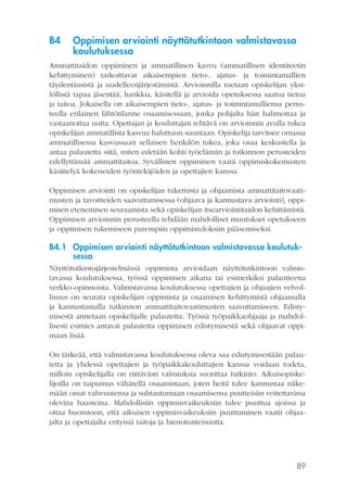 B4

Oppimisen arviointi näyttötutkintoon valmistavassa
koulutuksessa

Ammattitaidon oppiminen ja ammatillinen kasvu (ammatillisen identiteetin
kehittyminen) tarkoittavat aikaisempien tieto-, ajatus- ja toimintamallien
täydentämistä ja uudelleenjärjestämistä. Arvioinnilla tuetaan opiskelijan yksilöllistä tapaa jäsentää, hankkia, käsitellä ja arvioida opetuksessa saatua tietoa
ja taitoa. Jokaisella on aikaisempien tieto-, ajatus- ja toimintamalliensa perusteella erilainen lähtötilanne osaamisessaan, jonka pohjalta hän hahmottaa ja
vastaanottaa uutta. Opettajan ja kouluttajan tehtävä on arvioinnin avulla tukea
opiskelijan ammatillista kasvua haluttuun suuntaan. Opiskelija tarvitsee omassa
ammatillisessa kasvussaan sellaisen henkilön tukea, joka osaa keskustella ja
antaa palautetta siitä, miten edetään kohti työelämän ja tutkinnon perusteiden
edellyttämää ammattitaitoa. Syvällinen oppiminen vaatii oppimiskokemusten
käsittelyä kokeneiden työntekijöiden ja opettajien kanssa.
Oppimisen arviointi on opiskelijan tukemista ja ohjaamista ammattitaitovaatimusten ja tavoitteiden saavuttamisessa (ohjaava ja kannustava arviointi), oppimisen etenemisen seuraamista sekä opiskelijan itsearviointitaidon kehittämistä.
Oppimisen arvioinnin perusteella tehdään mahdolliset muutokset opetukseen
ja oppimisen tukemiseen parempiin oppimistuloksiin pääsemiseksi.

B4.1 Oppimisen arviointi näyttötutkintoon valmistavassa koulutuksessa
Näyttötutkintojärjestelmässä oppimista arvioidaan näyttötutkintoon valmistavassa koulutuksessa, työssä oppimisen aikana tai esimerkiksi palautteena
verkko-opinnoista. Valmistavassa koulutuksessa opettajien ja ohjaajien velvollisuus on seurata opiskelijan oppimista ja osaamisen kehittymistä ohjaamalla
ja kannustamalla tutkinnon ammattitaitovaatimusten saavuttamiseen. Edistymisestä annetaan opiskelijalle palautetta. Työssä työpaikkaohjaaja ja mahdollisesti esimies antavat palautetta oppimisen edistymisestä sekä ohjaavat oppimaan lisää.
On tärkeää, että valmistavassa koulutuksessa oleva saa edistymisestään palautetta ja yhdessä opettajien ja työpaikkakouluttajien kanssa voidaan todeta,
milloin opiskelijalla on riittävästi valmiuksia suorittaa tutkinto. Aikuisopiskelijoilla on taipumus vähätellä osaamistaan, joten heitä tulee kannustaa näkemään omat vahvuutensa ja suhtautumaan osaamisensa puutteisiin voitettavissa
olevina haasteina. Mahdollisiin oppimisvaikeuksiin tulee puuttua ajoissa ja
ottaa huomioon, että aikuisen oppimisvaikeuksiin puuttuminen vaatii ohjaajalta ja opettajalta erityisiä taitoja ja hienotunteisuutta.

89

 