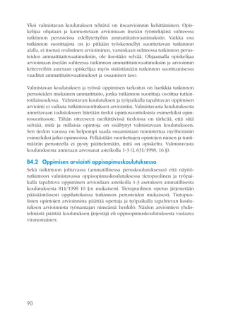 Yksi valmistavan koulutuksen tehtävä on itsearvioinnin kehittäminen. Opiskelijaa ohjataan ja kannustetaan arvioimaan itseään työntekijänä suhteessa
tutkinnon perusteissa edellytettyihin ammattitaitovaatimuksiin. Vaikka osa
tutkinnon suorittajista on jo pitkään työskennellyt suoritettavan tutkinnon
alalla, ei itsensä realistinen arvioiminen, varsinkaan suhteessa tutkinnon perusteiden ammattitaitovaatimuksiin, ole itsestään selvää. Ohjaamalla opiskelijaa
arvioimaan itseään suhteessa tutkinnon ammattitaitovaatimuksiin ja arvioinnin
kriteereihin autetaan opiskelijaa myös sisäistämään tutkinnon suorittamisessa
vaaditut ammattitaitovaatimukset ja osaamisen taso.
Valmistavan koulutuksen ja työssä oppimisen tarkoitus on hankkia tutkinnon
perusteiden mukainen ammattitaito, jonka tutkinnon suorittaja osoittaa tutkintotilaisuudessa. Valmistavan koulutuksen ja työpaikalla tapahtuvan oppimisen
arviointi ei vaikuta tutkintosuorituksen arviointiin. Valmistavasta koulutuksesta
annettavaan todistukseen liitetään tiedot opintosuorituksista esimerkiksi opintosuoritusote. Tähän otteeseen merkittävissä tiedoissa on tärkeää, että siitä
selviää, mitä ja millaisia opintoja on sisältynyt valmistavaan koulutukseen.
Sen tiedon varassa on helpompi saada osaamistaan tunnistettua myöhemmin
esimerkiksi jatko-opinnoissa. Pelkästään suoritettujen opintojen nimen ja tuntimäärän perusteella ei pysty päättelemään, mitä on opiskeltu. Valmistavasta
koulutuksesta annetaan arvosanat asteikolla 1-3 (L 631/1998, 16 §).

B4.2 Oppimisen arviointi oppisopimuskoulutuksessa
Sekä tutkintoon johtavassa (ammatillisessa peruskoulutuksessa) että näyttötutkintoon valmistavassa oppisopimuskoulutuksessa tietopuolinen ja työpaikalla tapahtuva oppiminen arvioidaan asteikolla 1-3 asetuksen ammatillisesta
koulutuksesta 811/1998 10 §:n mukaisesti. Tietopuolinen opetus järjestetään
pääsääntöisesti oppilaitoksissa tutkinnon perusteiden mukaisesti. Tietopuolisten opintojen arvioinnista päättää opettaja ja työpaikalla tapahtuvan koulutuksen arvioinnista työnantajan nimeämä henkilö. Näiden arviointien yhdistelmästä päättää koulutuksen järjestäjä eli oppisopimuskoulutuksesta vastaava
viranomainen.

90

 