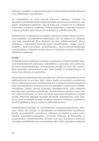 tutkinnon suorittaja voi tutkintotilaisuudessa osoittaa kattavasti koko tutkinnon
osan edellyttämän ammattitaidon.
Jos ammattitaitoa ei voida arvioida kattavasti, tutkinnon suorittaja voi
käytännön työtehtävien lisäksi täydentää tutkintosuoritustaan tarvittaessa, jotta
kaikki ammattitaitovaatimukset tulevat kattavasti, luotettavasti ja tutkinnon
perusteiden mukaisesti osoitetuiksi. Tutkintotilaisuudessa osoitettua osaamista
voidaan täydentää muun muassa haastatteluilla ja erillisillä tehtävillä.
Ammattitaidon osoittamisessa on otettava huomioon kunkin tutkinnon perusteissa määritelty ammattitaidon osoittaminen sekä ne tutkinnot ja tutkinnon
osat, joita määrittelevät EU:n direktiivit tai muu erillislainsäädäntö. Näissä
tutkinnoissa (esimerkiksi lihantarkastajan ammattitutkinto, vartijan ammattitutkinto, ajoneuvoasentajan ammattitutkinto, ajoneuvonosturinkuljettajan
ammattitutkinto) tutkinnon suorittaminen on toteutettava kyseisen erillislainsäädännön mukaisesti.
Arvioijat
Näyttötutkinnoissa tutkinnon suorittajan ammattitaitoa arvioivat henkilöt edustavat kolmikantaisesti työnantajia, työntekijöitä ja opetusalaa sekä tarvittaessa
itsenäisiä ammatinharjoittajia. Arvioijaryhmän jäsenillä on hyvä olla varahenkilöt esimerkiksi sairastumisen varalle. Sama henkilö ei arvioijaryhmässä voi
toimia kuin yhdessä arvioijaroolissa.
Näyttötutkinnon kolmikantaisilla arvioijilla tulee olla hyvä ammattitaito kyseisen
näyttötutkinnon tai sen osan alalta. Lisäksi heidän on tunnettava arvioitavana
olevan tutkinnon perusteet, tutkintosuoritusten arvioinnin keskeiset periaatteet
sekä ammattitutkinnon arvioitavan osan ammattitaidon osoittamistavat. Tutkintotoimikunta päättää arvioijia koskevista valintakriteereistä, jotka tutkinnon
järjestäjä kirjaa järjestämissopimukseen. Näyttötutkinnon järjestäjä vastaa siitä,
että tutkintotoimikunta saa tiedot arvioijista järjestämissopimuksessa sovitulla
tavalla. Tutkinnon järjestäjä huolehtii arvioinnin järjestämisestä myös tilanteessa, jossa suunniteltu arvioija on estynyt tulemaan tutkinnon suorittajan ja
hänen työpaikkansa kanssa sovittuun tutkintotilaisuuteen.
Näyttötutkinnon järjestäjä on näyttötutkinnon järjestämissopimuksessa sitoutunut siihen, että arvioijat on perehdytetty arviointitehtäväänsä huolellisesti.
Heidät on perehdytetty suoritettavan tutkinnon perusteisiin ja niissä määriteltyihin ammattitaitovaatimuksiin, arvioinnin kohteisiin ja kriteereihin ja
ammattitaidon osoittamistapoihin. Arvioijat ovat myös perehtyneet tutkinnon
suorittajan henkilökohtaiseen suunnitelmaan siitä, miten osaaminen osoitetaan

92

 