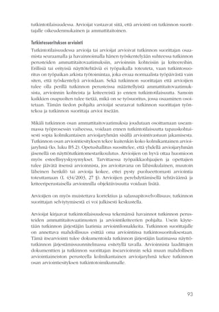 tutkintotilaisuudessa. Arvioijat vastaavat siitä, että arviointi on tutkinnon suorittajalle oikeudenmukainen ja ammattitaitoinen.
Tutkintosuorituksen arviointi
Tutkintotilaisuudessa arvioija tai arvioijat arvioivat tutkinnon suorittajan osaamista seuraamalla ja havainnoimalla hänen työskentelyään suhteessa tutkinnon
perusteiden ammattitaitovaatimuksiin, arvioinnin kohteisiin ja kriteereihin.
Erillisiä tai erityisiä näyttötehtäviä ei työpaikalla toteuteta, vaan tutkintosuoritus on työpaikan arkista työtoimintaa, joka eroaa normaalista työpäivästä vain
siten, että työskentelyä arvioidaan. Sekä tutkinnon suorittajan että arvioijien
tulee olla perillä tutkinnon perusteissa määritellyistä ammattitaitovaatimuksista, arvioinnin kohteista ja kriteereistä jo ennen tutkintotilaisuutta. Samoin
kaikkien osapuolten tulee tietää, mikä on se työsuoritus, jossa osaaminen osoitetaan. Tämän tiedon pohjalta arvioijat seuraavat tutkinnon suorittajan työntekoa ja tutkinnon suorittaja arvioi itseään.
Mikäli tutkinnon osan ammattitaitovaatimuksia joudutaan osoittamaan useammassa työprosessin vaiheessa, voidaan ennen tutkintotilaisuutta tapauskohtaisesti sopia kolmikantaisen arvioijaryhmän sisällä arviointivastuun jakamisesta.
Tutkinnon osan arviointiesityksen tekee kuitenkin koko kolmikantainen arvioijaryhmä (ks. luku B5.2). Opetushallitus suosittelee, että yhdellä arvioijaryhmän
jäsenellä on näyttötutkintomestarikoulutus. Arvioijien on hyvä ottaa huomioon
myös esteellisyyskysymykset. Tarvittaessa työpaikkaohjaajien ja opettajien
tulee jäävätä itsensä arvioinnista, jos arvioitavana on lähisukulainen, muutoin
läheinen henkilö tai arvioija kokee, ettei pysty puolueettomasti arviointia
toteuttamaan (L 434/2003, 27 §). Arvioijien perehdyttämisellä tehtäväänsä ja
kriteeriperustaisella arvioinnilla objektiivisuutta voidaan lisätä.
Arvioijien on myös muistettava korrektius ja salassapitovelvollisuus; tutkinnon
suorittajan selviytymisestä ei voi julkisesti keskustella.
Arvioijat kirjaavat tutkintotilaisuudessa tekemänsä havainnot tutkinnon perusteiden ammattitaitovaatimusten ja arviointikriteerien pohjalta. Usein käytetään tutkinnon järjestäjän laatimia arviointilomakkeita. Tutkinnon suorittajalle
on annettava mahdollisuus esittää oma arviointinsa tutkintosuorituksestaan.
Tämä itsearviointi tulee dokumentoida tutkinnon järjestäjän laatimassa näyttötutkinnon järjestämissuunnitelmassa esitetyllä tavalla. Arvioinnista laadittujen
dokumenttien ja tutkinnon suorittajan itsearvioinnin sekä muun mahdollisen
arviointiaineiston perusteella kolmikantainen arvioijaryhmä tekee tutkinnon
osan arviointiesityksen tutkintotoimikunnalle.

93

 