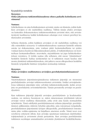 Kysymyksiä ja vastauksia:
Kysymys:
Onko jokaisessa tutkintotilaisuudessa oltava paikalla kolmikanta arvioimassa?
Vastaus:
Lähtökohtana on aina kolmikantainen arviointi, mutta on tilanteita, joihin kaikkien arvioijien ei ole mahdollista osallistua. Tällöin tämän yhden arvioijan
on kuitenkin dokumentoitava tutkintosuorituksen arviointi siten, että arviointiesitystä laadittaessa kaikki kolmikannan edustajat ovat voineet perehtyä ko.
tilaisuuden arviointiin.
Sellaisia tilanteita, joihin kaikkien arvioijien ei ole mahdollista osallistua voi
olla esimerkiksi seuraavia 1) tutkintotilaisuudessa saatetaan käsitellä sellaisia
asioita tai dokumentteja, joita voidaan pitää luottamuksellisina tai joiden
voidaan katsoa kuuluvan liikesalaisuuksien piiriin, 2) tutkintotilaisuus on luonteeltaan luottamuksellinen: neuvottelu, myyntitilanne tai jopa kehityskeskusteluun verrattava, 3) työtila saattaa olla sellainen, että usean ”ylimääräisen”
henkilön läsnäolo haittaa työskentelyä tai 4) tutkinnon osaan kuuluu niin
monia yksittäisiä tutkintotilaisuuksia, että jatkuva usean ulkopuolisen henkilön
läsnäolo työpaikalla häiritsee työpaikan normaaleja rutiineja.
Kysymys:
Onko arvioijien osallistuttava arvioijien perehdyttämistilaisuuteen?
Vastaus:
Näyttötutkinnon järjestämissopimuksessa tutkinnon järjestäjä on sitoutunut
perehdyttämään arvioijat tutkintosuoritusten arviointiin. Lisäksi arvioijaluettelossa tutkinnon järjestäjän tulee selvittää tutkintotoimikunnalle, ketkä arvioijista on perehdytetty arviointitehtävään. Tämän perusteella arvioijat on perehdytettävä.
Kun tutkinnon järjestäjä järjestää arvioijien perehdyttämis- ja koulutustilaisuuksia, on otettava huomioon se, miten nimenomaan työelämästä tulevat
arvioijat voivat osallistua tilaisuuksiin, jotka eivät aina kuulu normaaleihin
työtehtäviin. Tämä edellyttää perehdyttämisessä erilaisia järjestelyjä: perehdyttämisen pilkkomista riittävän lyhyihin jaksoihin, joita toteutetaan työpaikalla,
perehdyttämisen järjestämistä työajan ulkopuolella, perehdyttämisen toteuttamista joko verkko-opintoina tai kirjallisen aineiston avulla. Nämä tavat ovat
soveltuvia erityisesti silloin, kun arvioijia opastetaan tuntemaan näyttötutkintojärjestelmää ja arvioinnin yleisiä periaatteita. Kun arvioijaa perehdytetään
tutkinnon suorittajan ammattitaidon arviointiin yksittäisessä henkilökohtaiste-

94

 